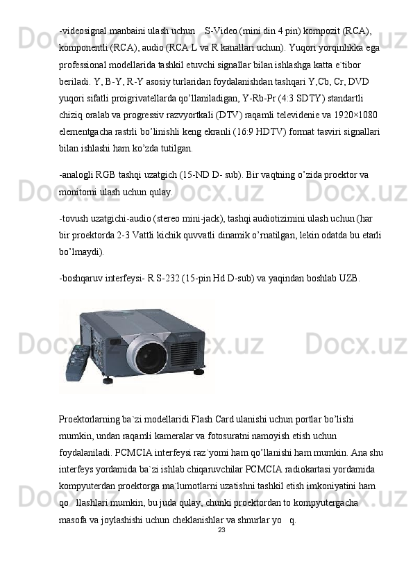 -videosignal manbaini ulash uchun  S-Video (mini din 4 pin) kompozit (RCA), 
komponentli (RCA), audio (RCA L va R kanallari uchun).  Yuqori   yorqinlikka   ega  
professional   modellarida   tashkil   etuvchi   signallar   bilan   ishlashga   katta   e ` tibor  
beriladi .  Y ,  B - Y ,  R - Y   asosiy   turlaridan   foydalanishdan   tashqari   Y , Cb ,  Cr ,  DVD  
yuqori   sifatli   proigrivatellarda   qo ’ llaniladigan ,  Y - Rb - Pr  (4:3  SDTY )  standartli  
chiziq   oralab   va   progressiv   razvyortkali  ( DTV )  raqamli   televidenie   va  1920×1080 
elementgacha   rastrli   bo ’ linishli   keng   ekranli  (16:9  HDTV )  format   tasviri   signallari  
bilan   ishlashi   ham   ko ’ zda   tutilgan .
- analogli   RGB   tashqi   uzatgich  (15- ND   D -  sub ).  Bir   vaqtning   o ’ zida   proektor   va  
monitorni   ulash   uchun   qulay .
- tovush   uzatgichi - audio  ( stereo   mini - jack ),  tashqi   audiotizimini   ulash   uchun  ( har  
bir   proektorda  2-3  Vattli   kichik   quvvatli   dinamik   o ’ rnatilgan ,  lekin   odatda   bu   etarli
bo ’ lmaydi ).
-boshqaruv interfeysi- R S-232 (15-pin Hd D-sub) va yaqindan boshlab UZB.
Proektorlarning ba`zi modellaridi Flash Card ulanishi uchun portlar bo’lishi 
mumkin, undan raqamli kameralar va fotosuratni namoyish etish uchun 
foydalaniladi. PCMCIA interfeysi raz`yomi ham qo’llanishi ham mumkin. Ana shu
interfeys yordamida ba`zi ishlab chiqaruvchilar PCMCIA radiokartasi yordamida 
kompyuterdan proektorga ma`lumotlarni uzatishni tashkil etish imkoniyatini ham 
qo llashlari mumkin, bu juda qulay, chunki proektordan to kompyutergacha 	

masofa va joylashishi uchun cheklanishlar va shnurlar yo q.	

23 