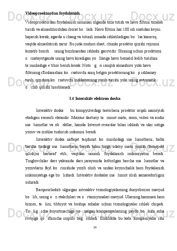 Videoproektordan foydalanish
Videoproektordan foydalanish umuman olganda toza tutish va havo filtrini tozalab 
turish va almashtirishdan iborat bo ladi. Havo filtrini har 100 ish soatidan keyin 
bajarish kerak, agarda u chang va tutunli xonada ishlatiladigan bo lsa kamroq 	

vaqtda almashtirish zarur. Bu juda muhim shart, chunki proektor qizishi rejimini 
kuzatib borish   uning buzilmasdan ishlashi garovidir. Shuning uchun proektorni 	

o rnatayotganda uning havo kiradigan yo llariga havo bemalol kelib turishini 	
 
ta`minlashga e`tibor berish kerak. Noto g ri issiqlik almashuvi yoki havo 	
 
filtrining ifloslanishini ko rsatuvchi aniq belgisi proektorning ko p ishlamay 	
 
turib, qizishini ko rsatuvchi indikatorning yonib turishi yoki uning avtomatik 	

o chib qolishi hisoblanadi.	

I.4  Interaktiv elektron doska
Interaktiv   doska     bu   kompyuterdagi   tasvirlarni   proektor   orqali   namoyish	

etadigan sensorli ekrandir.   Maxsus dasturiy ta minot matn, rasm, video va audio	

ma lumotlar   va   ob ektlar,   hamda   Internet-resurslar   bilan   ishlash   va   ular   ustiga	
 
yozuv va izohlar tushirish imkonini beradi. 
Interaktiv   doska   nafaqat   taqdimot   ko rinishidagi   ma lumotlarni,   balki	
 
barcha   turdagi   ma lumotlarni   berish   bilan   birga   odatiy   matn   yozish   (konspekt	

qilish)ni   bartaraf   etib,   vaqtdan   unumli   foydalanish   imkoniyatini   beradi.
Tinglovchilar   dars   yakunida   dars   jarayonida   keltirilgan   barcha   ma lumotlar   va	

yozuvlarni   fayl   ko rinishida   yozib   olish   va   undan   keyinchalik   ham   foydalanish	

imkoniyatiga ega bo lishadi. Interaktiv doskalar ma lumot olish samaradorligini
 
oshiradi.
Barqarorlashib   ulgurgan   interaktiv   texnologiyalarning   dunyobozori   mavjud
bo lib, uning o z etakchilari va o rtamiyonalari mavjud. Ularning hammasi ham	
  
biznes,   ta lim,   tibbiyot   va   boshqa   sohalar   uchun   texnologiyalar   ishlab   chiqadi.	

To lig icha   buyurtmachiga   yo nalgan   kompaniyalarning   paydo   bo lishi   soha	
   
rivojiga   qo shimcha   impuls   bag ishladi.   Endilikda   bu   kabi   kompaniyalar   ishi	
 
24 