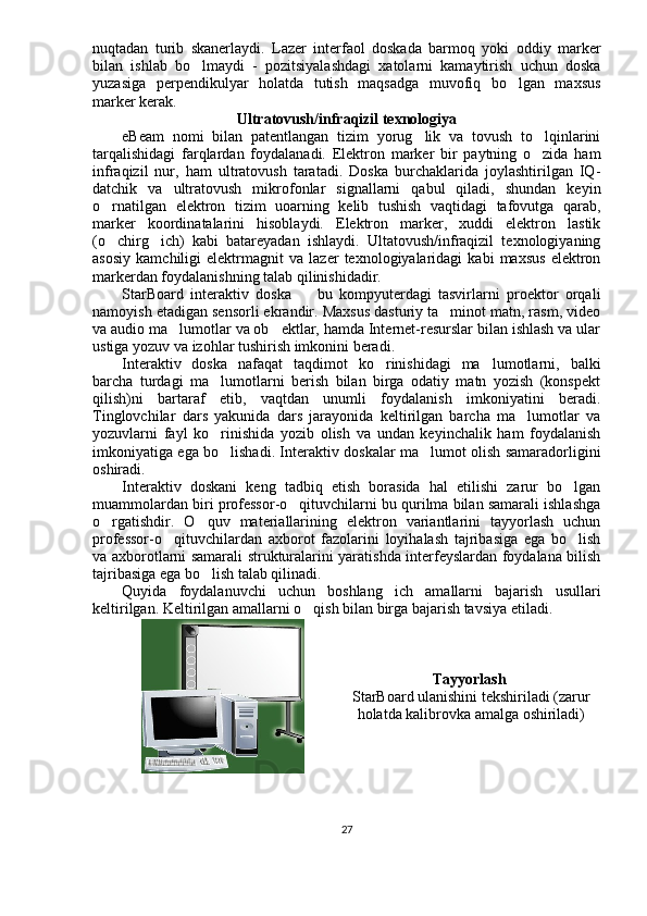 nuqtadan   turib   skanerlaydi.   Lazer   interfaol   doskada   barmoq   yoki   oddiy   marker
bilan   ishlab   bo lmaydi   -   pozitsiyalashdagi   xatolarni   kamaytirish   uchun   doska
yuzasiga   perpendikulyar   holatda   tutish   maqsadga   muvofiq   bo lgan   maxsus	

marker kerak.
Ultratovush/infraqizil texnologiya
eBeam   nomi   bilan   patentlangan   tizim   yorug lik   va   tovush   to lqinlarini	
 
tarqalishidagi   farqlardan   foydalanadi.   Elektron   marker   bir   paytning   o zida   ham	

infraqizil   nur,   ham   ultratovush   taratadi.   Doska   burchaklarida   joylashtirilgan   IQ-
datchik   va   ultratovush   mikrofonlar   signallarni   qabul   qiladi,   shundan   keyin
o rnatilgan   elektron   tizim   uoarning   kelib   tushish   vaqtidagi   tafovutga   qarab,	

marker   koordinatalarini   hisoblaydi.   Elektron   marker,   xuddi   elektron   lastik
(o chirg ich)   kabi   batareyadan   ishlaydi.   Ultatovush/infraqizil   texnologiyaning
 
asosiy   kamchiligi   elektrmagnit   va   lazer   texnologiyalaridagi   kabi   maxsus   elektron
markerdan foydalanishning talab qilinishidadir.
StarBoard   interaktiv   doska     bu   kompyuterdagi   tasvirlarni   proektor   orqali	

namoyish etadigan sensorli ekrandir. Maxsus dasturiy ta minot matn, rasm, video	

va audio ma lumotlar va ob ektlar, hamda Internet-resurslar bilan ishlash va ular	
 
ustiga yozuv va izohlar tushirish imkonini beradi. 
Interaktiv   doska   nafaqat   taqdimot   ko rinishidagi   ma lumotlarni,   balki	
 
barcha   turdagi   ma lumotlarni   berish   bilan   birga   odatiy   matn   yozish   (konspekt	

qilish)ni   bartaraf   etib,   vaqtdan   unumli   foydalanish   imkoniyatini   beradi.
Tinglovchilar   dars   yakunida   dars   jarayonida   keltirilgan   barcha   ma lumotlar   va	

yozuvlarni   fayl   ko rinishida   yozib   olish   va   undan   keyinchalik   ham   foydalanish	

imkoniyatiga ega bo lishadi. Interaktiv doskalar ma lumot olish samaradorligini
 
oshiradi.
Interaktiv   doskani   keng   tadbiq   etish   borasida   hal   etilishi   zarur   bo lgan	

muammolardan biri professor-o qituvchilarni bu qurilma bilan samarali ishlashga	

o rgatishdir.   O quv   materiallarining   elektron   variantlarini   tayyorlash   uchun	
 
professor-o qituvchilardan   axborot   fazolarini   loyihalash   tajribasiga   ega   bo lish	
 
va axborotlarni samarali strukturalarini yaratishda interfeyslardan foydalana bilish
tajribasiga ega bo lish talab qilinadi.	

Quyida   foydalanuvchi   uchun   boshlang ich   amallarni   bajarish   usullari	

keltirilgan. Keltirilgan amallarni o qish bilan birga bajarish tavsiya etiladi.	

Tayyorlash  
StarBoard ulanishini tekshiriladi (zarur
holatda kalibrovka amalga oshiriladi)
27 