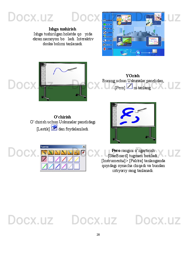 Ishga tushirish  
Ishga tushirilgan holatda qo yida
ekran namoyon bo ladi. 	
 Interaktiv
doska bolimi tanlanadi.	

YOzish  
Buning uchun Uskunalar panelidan,
[Pero]   ni tanlang.
O‘chirish  
O‘chirish uchun Uskunalar panelidagi
[Lastik]   dan foydalaniladi.
Pero  rangini o‘zgartirish
[StarBoard] tugmasi bosiladi,
[Instrument ы ]> [Palitra] tanlanganda
quyidagi oynacha chiqadi va bundan
ixtiyoriy rang tanlanadi.
28 