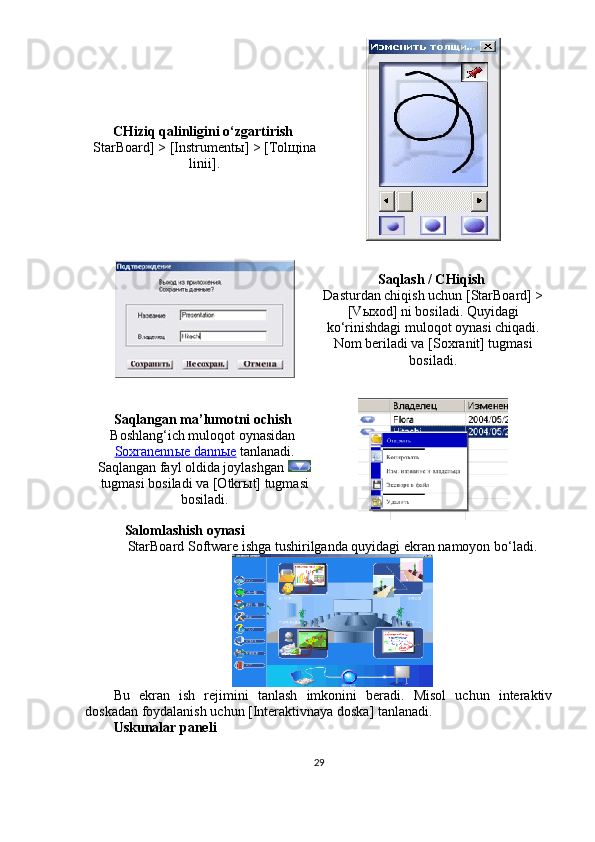 CHiziq qalinligini o‘zgartirish  
StarBoard] > [Instrument ы ] > [Tol щ ina
linii].
Saqlash / CHiqish  
Dasturdan chiqish uchun [StarBoard] >
[V ы xod] ni bosiladi. Quyidagi
ko‘rinishdagi muloqot oynasi chiqadi.
Nom beriladi va [Soxranit] tugmasi
bosiladi.
Saqlangan ma’lumotni ochish  
Boshlang‘ich muloqot oynasidan 
Soxranenn    ы    e dann    ы    e    tanlanadi.
Saqlangan fayl oldida joylashgan 
tugmasi bosiladi va [Otkr ы t] tugmasi
bosiladi.
  Salomlashish oynasi
StarBoard Software ishga tushirilganda quyidagi ekran namoyon bo‘ladi.
Bu   ekran   ish   rejimini   tanlash   imkonini   beradi.   Misol   uchun   interaktiv
doskadan foydalanish uchun [Interaktivnaya doska] tanlanadi. 
Uskunalar paneli
29 