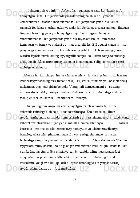            Ishning dolzarbligi.        Axborotlar miqdorining keng ko lamda ortib 
borayotganligi ta lim jarayonida yangidan-yangi talablar qo ymoqda. 	
 
Axborotlarni o zlashtirish va ulardan ta lim jarayonida yetarlicha hamda 	
 
samarali foydalanish uchun qulay vositalardan foydalanishga zarurat tug ilmoqda.	

Bugungi texnologiyada yuz berayotgan inqilobiy o zgarishlar aynan 	

axborotlardan ta lim jarayonida yetarlicha foydalanishni ta minlashda 	
 
kompyuter va texnik vositalarni qo llanishga olib keldi. Bugungi kunda ta lim 	
 
jarayoniga kompyuter va texnik vositalarning jadal kirib kelayotganligi, biroq 
ulardan foydalanuvchilarning tayyorgarlik darajasi hali lozim darajada emasligi 
tabiiy holdir. Mutaxassislarning islohotlar bilan mutanosibligi ta minlanishini 	

inobatga olish lozim.
    Uzluksiz ta lim-chuqur, har taraflama asosli ta lim-tarbiya berish, mutaxassis 	
 
kadrlar tayyorlashning turli-tuman shakl, usul, vosita, uslub va yo nalishlarining 	

mukammal uyg unligidan iboratdir. Uning turli komponentlari o rtasidagi 	
 
o zaro aloqadorlik, muayyan usul va uslublarning ta lim sharoitiga oqilona 	
 
tadbiq etilishi uzluksiz ta lim sifatini ta minlaydi.	
 
        Dunyoning rivojlangan va rivojlanayotgan mamlakatlarida ta limni 	

axborotlashtirishga alohida e tibor qaratilmoqda. Shu borada, ta limni 	
 
rivojlantirish, uning samaradorligini oshirish yo llari izlanmoqda, ta limda yangi	
 
axborot texnologiyalarini joriy etish masalasi ommalashmoqda.                 Hozirda 
barcha ta lim muassasalari zamonaviy kompyuter va telekommunikatsiya 	

texnologiyalari bilan jihozlanmoqda. Bu esa, pedagoglarning o z mehnat 	

faoliyatiga yangicha yondashuvni talab etadi.                Mamlakatimizda  Kadrlar 	

tayyorlash milliy dasturi da belgilangan vazifalardan kelib chiqib, davlat ta lim 	
 
standartlari hayotga tadbiq qilinilayotgan bir paytda, talim muassasalaridagi  
o quv-tarbiya jarayonini sifatli tashkil etish uchun 	
 o qitishning	   texnik 
vositalarini  yangi avlodini  qollash o qitish texnologiyasini yanada tezroq 	

rivojlanishiga zamin bo lib xizmat qiladi.	

3 