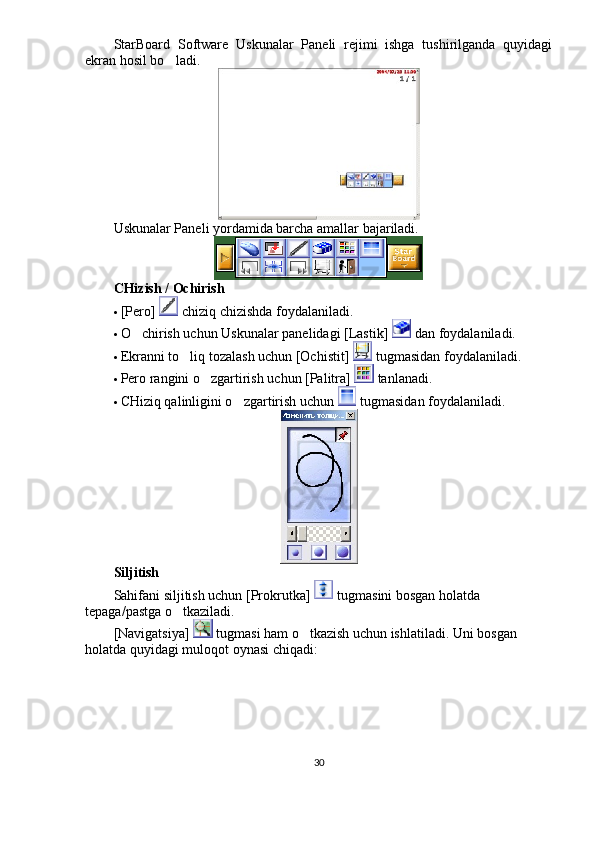 StarBoard   Software   Uskunalar   Paneli   rejimi   ishga   tushirilganda   quyidagi
ekran hosil bo ladi. 
Uskunalar Paneli yordamida barcha amallar bajariladi. 
CHizish / Ochirish 	

 [Pero]   chiziq chizishda foydalaniladi. 
 O chirish uchun Uskunalar panelidagi [Lastik] 	
  dan foydalaniladi.  
 Ekranni to liq tozalash uchun [Ochistit] 	
  tugmasidan foydalaniladi. 
 Pero rangini o zgartirish uchun [Palitra] 	
  tanlanadi. 
 CHiziq qalinligini o zgartirish uchun 	
  tugmasidan foydalaniladi. 
Siljitish
Sahifani siljitish uchun [Prokrutka]   tugmasini bosgan holatda 
tepaga/pastga o tkaziladi. 	

[Navigatsiya]   tugmasi ham o tkazish uchun ishlatiladi. Uni bosgan 	

holatda quyidagi muloqot oynasi chiqadi: 
30 