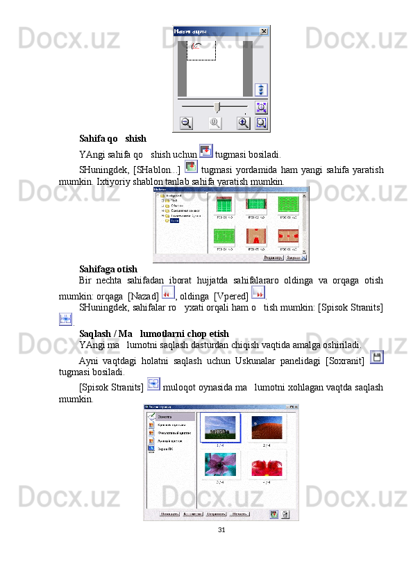 Sahifa qo shish
YAngi sahifa qo shish uchun 	
  tugmasi bosiladi. 
SHuningdek,  [SHablon...]     tugmasi   yordamida  ham   yangi   sahifa  yaratish
mumkin.  Ixtiyoriy shablon tanlab sahifa yaratish mumkin.
Sahifaga otish	

Bir   nechta   sahifadan   iborat   hujjatda   sahifalararo   oldinga   va   orqaga   otish	

mumkin: orqaga  [Nazad] 	
 , oldinga  [Vpered] 	 . 
SHuningdek, sahifalar ro yxati orqali ham o tish mumkin: [Spisok Stranits]	
 
. 
Saqlash / Ma lumotlarni chop etish	

YAngi ma lumotni saqlash dasturdan chiqish vaqtida amalga oshiriladi. 	

Ayni   vaqtdagi   holatni   saqlash   uchun   Uskunalar   panelidagi   [Soxranit]  
tugmasi bosiladi. 
[Spisok Stranits]   muloqot oynasida ma lumotni xohlagan vaqtda saqlash	

mumkin. 
31 