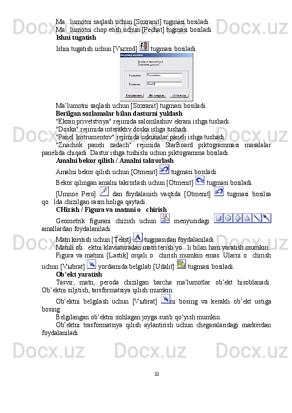 Ma lumotni saqlash uchun [Soxranit] tugmasi bosiladi. 
Ma lumotni chop etish uchun [Pechat] tugmasi bosiladi. 

Ishni tugatish
Ishni tugatish uchun [V ы xod]   tugmasi bosiladi. 
Ma’lumotni saqlash uchun [Soxranit] tugmasi bosiladi. 
Berilgan sozlamalar bilan dasturni yuklash 
"Ekran privetstviya" rejimida salomlashuv ekrani ishga tushadi. 
"Doska" rejimida interaktiv doska ishga tushadi. 
"Panel Instrumentov" rejimida uskunalar paneli ishga tushadi. 
"Znachok   paneli   zadach"   rejimida   StarBoard   piktogrammasi   masalalar
panelida chiqadi. Dastur ishga tushishi uchun piktogramma bosiladi.
Amalni bekor qilish / Amalni takrorlash 
Amalni bekor qilish uchun [Otmenit]   tugmasi bosiladi. 
Bekor qilingan amalni takrorlash uchun [Otmenit]    tugmasi bosiladi. 
[Umnoe   Pero]     dan   foydalanish   vaqtida   [Otmenit]     tugmasi   bosilsa
qo lda chizilgan rasm holiga qaytadi. 	

CHizish / Figura va matnni o chirish	

Geometrik   figurani   chizish   uchun     menyusidagi  
amallardan foydalaniladi.
Matn kiritish uchun [Tekst]   tugmasidan foydalaniladi. 
Matnli ob ektni klaviaturadan matn terish yo li bilan ham yaratish mumkin.	
 
Figura   va   matnni   [Lastik]   orqali   o chirish   mumkin   emas.   Ularni   o chirish	
 
uchun [V ы brat]   yordamida belgilab [Udalit]   tugmasi bosiladi. 
Ob’ekt yaratish
Tasvir,   matn,   peroda   chizilgan   barcha   ma’lumotlar   ob’ekt   hisoblanadi.
Ob’ektni siljitish, tarsformatsiya qilish mumkin. 
Ob’ektni   belgilash   uchun   [V ы brat]   ni   bosing   va   kerakli   ob’ekt   ustiga
bosing. 
Belgilangan ob’ektni xohlagan joyga surib qo‘yish mumkin. 
Ob’ektni   trasformatsiya   qilish   aylantirish   uchun   chegaralaridagi   markerdan
foydalaniladi. 
32 