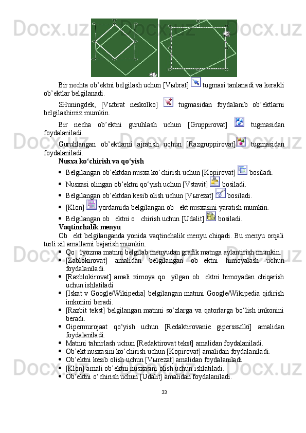  
Bir nechta ob’ektni belgilash uchun [V ы brat]   tugmasi tanlanadi va kerakli
ob’ektlar belgilanadi. 
SHuningdek,   [V ы brat   neskolko]     tugmasidan   foydalanib   ob’ektlarni
belgilashimiz mumkin. 
Bir   necha   ob’ektni   guruhlash   uchun   [Gruppirovat]     tugmasidan
foydalaniladi. 
Guruhlangan   ob’ektlarni   ajratish   uchun   [Razgruppirovat]   tugmasidan
foydalaniladi. 
Nusxa ko‘chirish va qo‘yish
 Belgilangan ob’ektdan nusxa ko‘chirish uchun [Kopirovat]   bosiladi. 
 Nusxasi olingan ob’ektni qo‘yish uchun [Vstavit]   bosiladi. 
 Belgilangan ob’ektdan kesib olish uchun [V ы rezat]   bosiladi. 
 [Klon]   yordamida belgilangan ob ekt nusxasini yaratish mumkin. 
 Belgilangan ob ektni o chirish uchun [Udalit] 	
   bosiladi. 
Vaqtinchalik menyu
Ob ekt belgilanganda yonida vaqtinchalik menyu chiqadi. Bu menyu orqali	

turli xil amallarni bajarish mumkin. 
 Qo lyozma matnni belgilab menyudan grafik matnga aylantirish mumkin. 	

 [Zablokirovat]   amalidan   belgilangan   ob ektni   himoyalash   uchun	

foydalaniladi. 
 [Razblokirovat]   amali   ximoya   qo yilgan   ob ektni   himoyadan   chiqarish	
 
uchun ishlatiladi 
 [Iskat v Google/Wikipedia] belgilangan matnni Google/Wikipedia qidirish
imkonini beradi. 
 [Razbit tekst] belgilangan matnni so‘zlarga va qatorlarga bo‘lish imkonini
beradi. 
 Gipermurojaat   qo‘yish   uchun   [Redaktirovanie   giperss ы lki]   amalidan
foydalaniladi. 
 Matnni tahrirlash uchun [Redaktirovat tekst] amalidan foydalaniladi. 
 Ob’ekt nusxasini ko‘chirish uchun [Kopirovat] amalidan foydalaniladi. 
 Ob’ektni kesib olish uchun [V ы rezat] amalidan foydalaniladi. 
 [Klon] amali ob’ektni nusxasini olish uchun ishlatiladi.
 Ob’ektni o‘chirish uchun [Udalit] amalidan foydalaniladi. 
33 