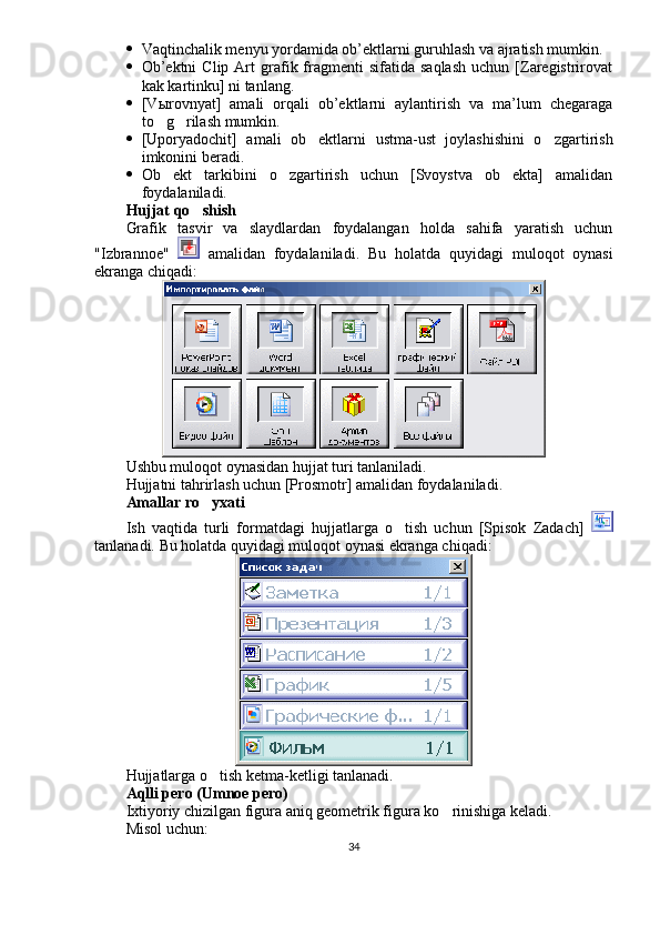  Vaqtinchalik menyu yordamida ob’ektlarni guruhlash va ajratish mumkin. 
 Ob’ektni  Clip   Art  grafik  fragmenti   sifatida  saqlash  uchun  [Zaregistrirovat
kak kartinku] ni tanlang. 
 [V ы rovnyat]   amali   orqali   ob’ektlarni   aylantirish   va   ma’lum   chegaraga
to g rilash mumkin.  
 [Uporyadochit]   amali   ob ektlarni   ustma-ust   joylashishini   o zgartirish	
 
imkonini beradi. 
 Ob ekt   tarkibini   o zgartirish   uchun   [Svoystva   ob ekta]   amalidan	
  
foydalaniladi. 
Hujjat qo shish	

Grafik   tasvir   va   slaydlardan   foydalangan   holda   sahifa   yaratish   uchun
"Izbrannoe"     amalidan   foydalaniladi.   Bu   holatda   quyidagi   muloqot   oynasi
ekranga chiqadi:
Ushbu muloqot oynasidan hujjat turi tanlaniladi. 
Hujjatni tahrirlash uchun [Prosmotr] amalidan foydalaniladi.
Amallar ro yxati

Ish   vaqtida   turli   formatdagi   hujjatlarga   o tish   uchun   [Spisok   Zadach]  	

tanlanadi.  Bu holatda quyidagi muloqot oynasi ekranga chiqadi: 
Hujjatlarga o tish ketma-ketligi tanlanadi.	

Aqlli pero (Umnoe pero)
Ixtiyoriy chizilgan figura aniq geometrik figura ko rinishiga keladi.	

Misol uchun:
34 