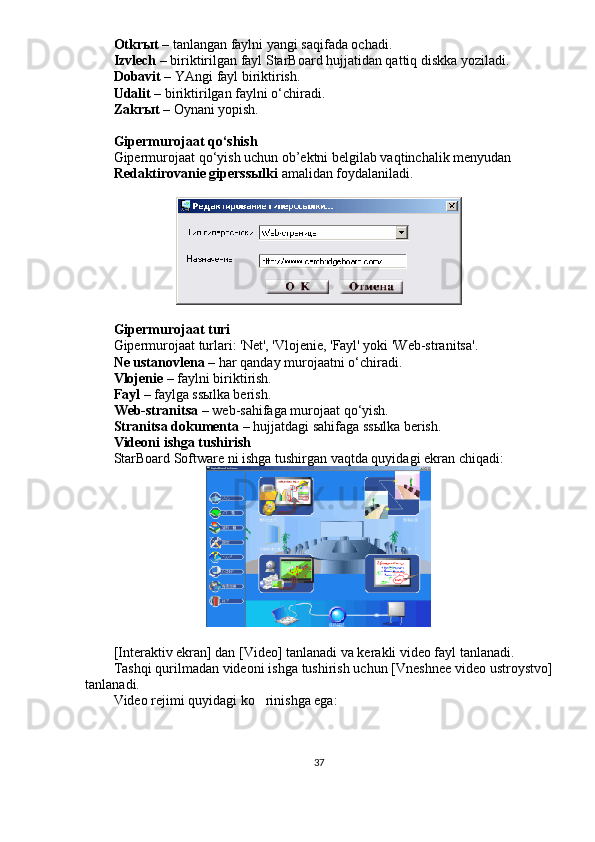 Otkr ы t –  tanlangan faylni yangi saqifada ochadi. 
Izvlech –  biriktirilgan fayl StarBoard hujjatidan qattiq diskka yoziladi. 
Dobavit –  YAngi fayl biriktirish. 
Udalit –  biriktirilgan faylni o‘chiradi. 
Zakr ы t –  Oynani yopish.
Gipermurojaat qo‘shish
Gipermurojaat qo‘yish uchun ob’ektni belgilab vaqtinchalik menyudan 
Redaktirovanie giperssыlki  amalidan foydalaniladi. 
Gipermurojaat turi
Gipermurojaat turlari: 'Net', 'Vlojenie, 'Fayl' yoki 'Web-stranitsa'. 
Ne ustanovlena  – har qanday murojaatni o‘chiradi.
Vlojenie  – faylni biriktirish.
Fayl  – faylga ss ы lka berish.
Web-stranitsa  – web-sahifaga murojaat qo‘yish.
Stranitsa dokumenta  – hujjatdagi sahifaga ss ы lka berish.
Videoni ishga tushirish
StarBoard Software ni ishga tushirgan vaqtda quyidagi ekran chiqadi: 
[Interaktiv ekran] dan [Video] tanlanadi va kerakli video fayl tanlanadi. 
Tashqi qurilmadan videoni ishga tushirish uchun [Vneshnee video ustroystvo]
tanlanadi. 
Video rejimi quyidagi ko rinishga ega: 
37 