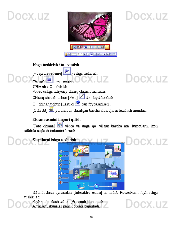 Ishga tushirish / to xtatish
[Vosproizvedenie]   - ishga tushirish. 
[Pauza]   - to xtatish. 	

CHizish / O chirish	

Video ustiga ixtiyoriy chiziq chizish mumkin. 
CHiziq chizish uchun [Pero]   dan foydalaniladi. 
O chirish uchun [Lastik] 	
  dan foydalaniladi.. 
[Ochistit]   yordamida chizilgan barcha chiziqlarni tozalash mumkin. 
Ekran rasmini import qilish 
[Foto   ekrana]     video   va   unga   qo yilgan   barcha   ma lumotlarni   izoh	
 
sifatida saqlash imkonini beradi. 
Slaydlarni ishga tushirish
Salomlashish   oynasidan   [Interaktiv   ekran]   ni   tanlab   PowerPoint   fayli   ishga
tushiriladi. 
Faylni tahrirlash uchun [Prosmotr] tanlanadi. 
Amallar uskunalar paneli orqali bajariladi. 
38 