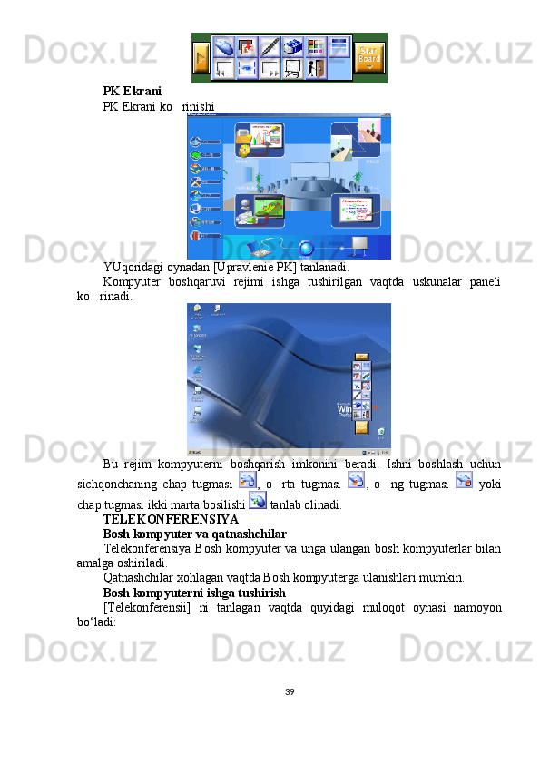 PK Ekrani
PK Ekrani ko rinishi
YUqoridagi oynadan [Upravlenie PK] tanlanadi. 
Kompyuter   boshqaruvi   rejimi   ishga   tushirilgan   vaqtda   uskunalar   paneli
ko rinadi. 	

Bu   rejim   kompyuterni   boshqarish   imkonini   beradi.   Ishni   boshlash   uchun
sichqonchaning   chap   tugmasi   ,   o rta   tugmasi  	
 ,   o ng   tugmasi  	   yoki
chap tugmasi ikki marta bosilishi   tanlab olinadi. 
TELEKONFERENSIYA
Bosh kompyuter va qatnashchilar
Telekonferensiya Bosh kompyuter va unga ulangan bosh kompyuterlar bilan
amalga oshiriladi.
Qatnashchilar xohlagan vaqtda Bosh kompyuterga ulanishlari mumkin.
Bosh kompyuterni ishga tushirish
[Telekonferensii]   ni   tanlagan   vaqtda   quyidagi   muloqot   oynasi   namoyon
bo‘ladi:
39 