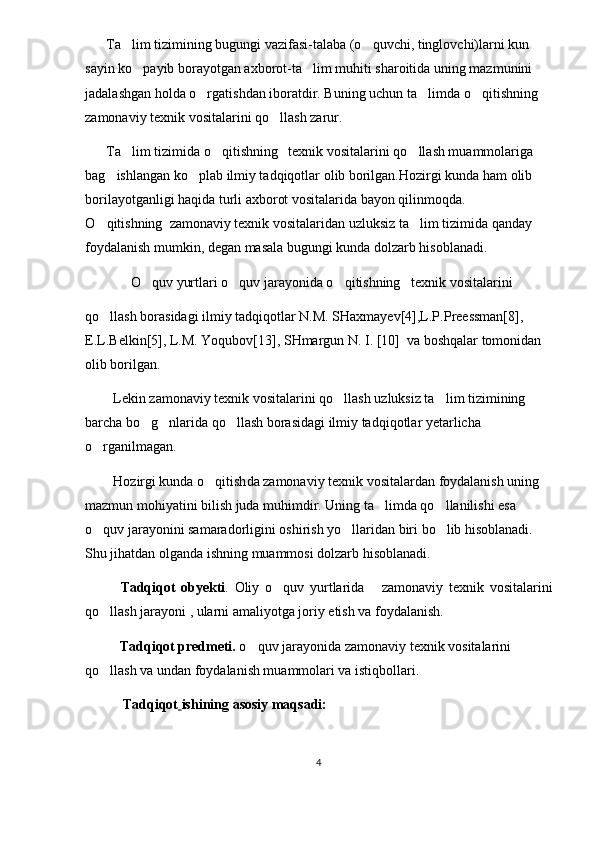        Ta lim tizimining bugungi vazifasi-talaba (o quvchi, tinglovchi)larni kun  
sayin ko payib borayotgan axborot-ta lim muhiti sharoitida uning mazmunini 	
 
jadalashgan holda o rgatishdan iboratdir. Buning uchun ta limda 	
  o qitishning	   
zamonaviy  texnik vositalarini  qo llash zarur.	

       Ta lim tizimida 	
 o qitishning	    texnik vositalarini  qo llash muammolariga 	
bag ishlangan ko plab ilmiy tadqiqotlar olib borilgan.Hozirgi kunda ham olib 	
 
borilayotganligi haqida turli axborot vositalarida bayon qilinmoqda.     
O qitishning	
    zamonaviy  texnik vositalari dan  uzluksiz ta lim tizimida qanday 	
foydalanish mumkin, degan masala bugungi kunda dolzarb hisoblanadi.  
              O quv yurtlari	
  o quv jarayonida o qitishning	     texnik vositalarini
qo llash borasidagi ilmiy tadqiqotlar N.M. SHaxmayev[4],L.P.Preessman[8], 	

E.L.Belkin[5], L.M. Yoqubov[13], SHmargun N. I. [10]  va boshqalar tomonidan 
olib borilgan.
         Lekin  zamonaviy  texnik vositalarini qo llash	
  uzluksiz ta lim tizimining 	
barcha bo g nlarida qo llash borasidagi ilmiy tadqiqotlar yetarlicha 	
  
o rganilmagan.	

         H ozirgi kunda  o qitish	
 da  zamonaviy  texnik vositalar dan   foydalanish uning 
mazmun mohiyatini bilish juda muhimdir. Uning ta limda qo llanilishi esa 	
 
o quv jarayonini samaradorligini oshirish yo llaridan biri bo lib hisoblanadi. 	
  
Shu jihatdan olganda ishning muammosi dolzarb hisoblanadi.
Tadqiqot   obyekti .   Oliy   o quv   yurtlarida      	
 zamonaviy   texnik   vositalarini
qo llash 	
 jarayoni , ularni amaliyotga joriy etish va foydalanish.
            Tadqiqot predmeti.  o quv jarayonida zamonaviy 	
 texnik vositalarini 
qo llash 	
 va undan foydalanish muammolari va istiqbollari.
            Tadqiqot   ishining asosiy maqsadi:
4 