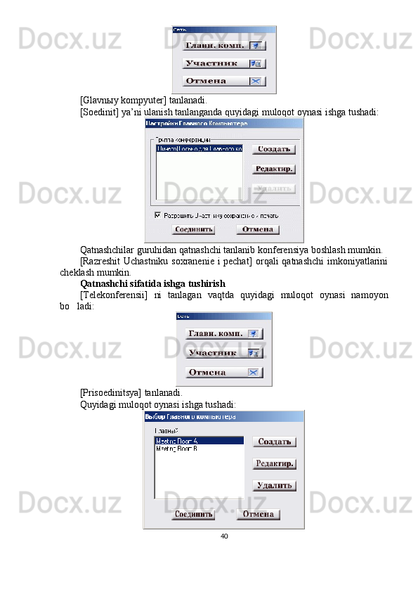 [Glavnыy kompyuter] tanlanadi.
[Soedinit] ya’ni ulanish tanlanganda quyidagi muloqot oynasi ishga tushadi:
Qatnashchilar guruhidan qatnashchi tanlanib konferensiya boshlash mumkin.
[Razreshit Uchastniku soxranenie i pechat] orqali qatnashchi  imkoniyatlarini
cheklash mumkin.
Qatnashchi sifatida ishga tushirish
[Telekonferensii]   ni   tanlagan   vaqtda   quyidagi   muloqot   oynasi   namoyon
bo ladi:
[Prisoedinitsya] tanlanadi.
Quyidagi muloqot oynasi ishga tushadi:
40 