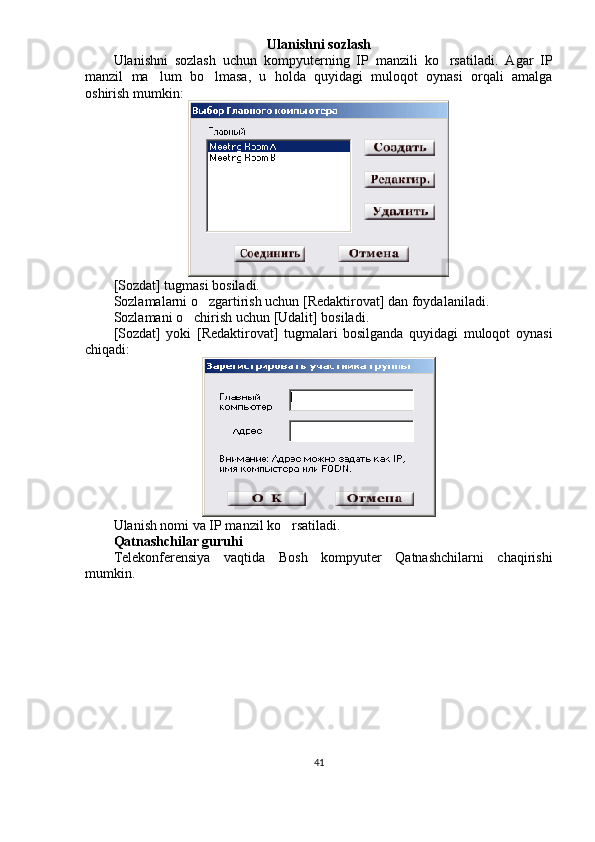 Ulanishni sozlash
Ulanishni   sozlash   uchun   kompyuterning   IP   manzili   ko rsatiladi.   Agar   IP
manzil   ma lum   bo lmasa,   u   holda   quyidagi   muloqot   oynasi   orqali   amalga	
 
oshirish mumkin:
[Sozdat] tugmasi bosiladi.
Sozlamalarni o zgartirish uchun [Redaktirovat] dan foydalaniladi.	

Sozlamani o chirish uchun [Udalit] bosiladi.	

[Sozdat]   yoki   [Redaktirovat]   tugmalari   bosilganda   quyidagi   muloqot   oynasi
chiqadi:
Ulanish nomi va IP manzil ko rsatiladi.	

Qatnashchilar guruhi
Telekonferensiya   vaqtida   Bosh   kompyuter   Qatnashchilarni   chaqirishi
mumkin.
41 