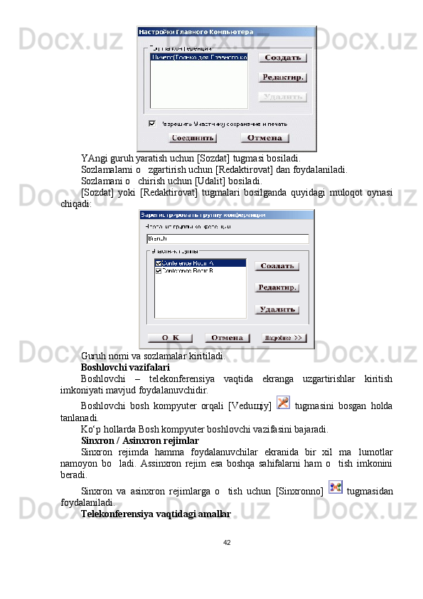 YAngi guruh yaratish uchun [Sozdat] tugmasi bosiladi.
Sozlamalarni o zgartirish uchun [Redaktirovat] dan foydalaniladi. 
Sozlamani o chirish uchun [Udalit] bosiladi.	

[Sozdat]   yoki   [Redaktirovat]   tugmalari   bosilganda   quyidagi   muloqot   oynasi
chiqadi:
Guruh nomi va sozlamalar kiritiladi.
Boshlovchi vazifalari
Boshlovchi   –   telekonferensiya   vaqtida   ekranga   uzgartirishlar   kiritish
imkoniyati mavjud foydalanuvchidir.
Boshlovchi   bosh   kompyuter   orqali   [Vedu щ iy]     tugmasini   bosgan   holda
tanlanadi.
Ko‘p hollarda Bosh kompyuter boshlovchi vazifasini bajaradi.
Sinxron / Asinxron rejimlar
Sinxron   rejimda   hamma   foydalanuvchilar   ekranida   bir   xil   ma lumotlar	

namoyon   bo ladi.   Assinxron   rejim   esa   boshqa   sahifalarni   ham   o tish   imkonini	
 
beradi.
Sinxron   va   asinxron   rejimlarga   o tish   uchun   [Sinxronno]  	
   tugmasidan
foydalaniladi. 
Telekonferensiya vaqtidagi amallar
42 