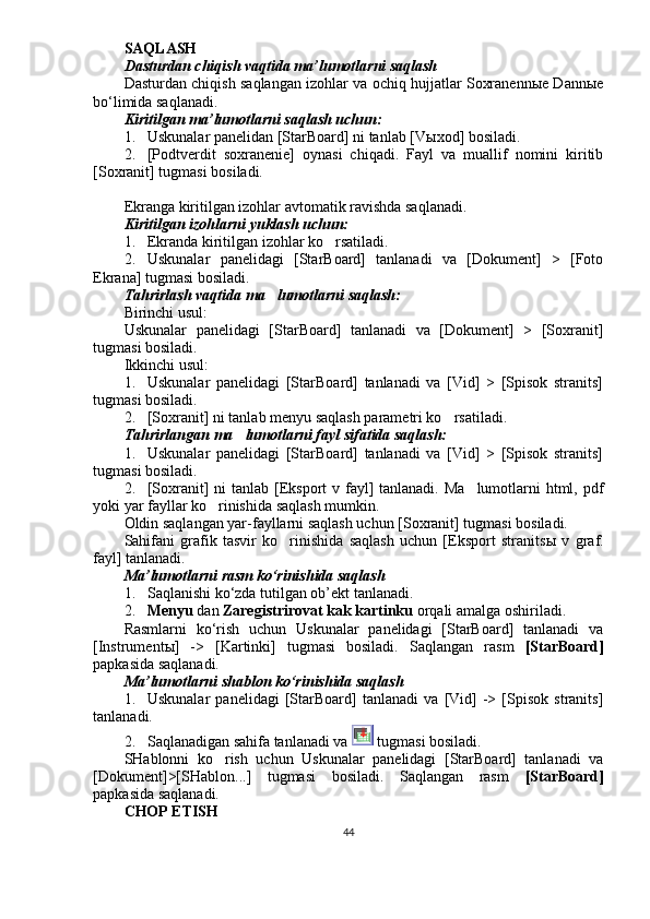 SAQLASH
Dasturdan chiqish vaqtida ma’lumotlarni saqlash
Dasturdan chiqish saqlangan izohlar va ochiq hujjatlar Soxranennыe Dannыe
bo‘limida saqlanadi.
Kiritilgan ma’lumotlarni saqlash uchun:
1. Uskunalar panelidan [StarBoard] ni tanlab [V ы xod] bosiladi.
2. [Podtverdit   soxranenie]   oynasi   chiqadi.   Fayl   va   muallif   nomini   kiritib
[Soxranit] tugmasi bosiladi.
Ekranga kiritilgan izohlar avtomatik ravishda saqlanadi.
Kiritilgan izohlarni yuklash uchun:
1. Ekranda kiritilgan izohlar ko rsatiladi.
2. Uskunalar   panelidagi   [StarBoard]   tanlanadi   va   [Dokument]   >   [Foto
Ekrana] tugmasi bosiladi.
Tahrirlash vaqtida ma lumotlarni saqlash:	

Birinchi usul:
Uskunalar   panelidagi   [StarBoard]   tanlanadi   va   [Dokument]   >   [Soxranit]
tugmasi bosiladi.
Ikkinchi usul:
1. Uskunalar   panelidagi   [StarBoard]   tanlanadi   va   [Vid]   >   [Spisok   stranits]
tugmasi bosiladi.
2. [Soxranit] ni tanlab menyu saqlash parametri ko rsatiladi. 	

Tahrirlangan ma lumotlarni fayl sifatida saqlash:	

1. Uskunalar   panelidagi   [StarBoard]   tanlanadi   va   [Vid]   >   [Spisok   stranits]
tugmasi bosiladi.
2. [Soxranit]  ni tanlab [Eksport  v fayl]  tanlanadi. Ma lumotlarni html, pdf	

yoki yar fayllar ko rinishida saqlash mumkin. 	

Oldin saqlangan yar-fayllarni saqlash uchun [Soxranit] tugmasi bosiladi.
Sahifani   grafik   tasvir   ko rinishida   saqlash   uchun   [Eksport   stranits	
 ы   v   graf.
fayl] tanlanadi.
Ma’lumotlarni rasm ko‘rinishida saqlash
1. Saqlanishi ko‘zda tutilgan ob’ekt tanlanadi. 
2. Menyu  dan  Zaregistrirovat kak kartinku  orqali amalga oshiriladi.
Rasmlarni   ko‘rish   uchun   Uskunalar   panelidagi   [StarBoard]   tanlanadi   va
[Instrument ы ]   ->   [Kartinki]   tugmasi   bosiladi.   Saqlangan   rasm   [StarBoard]
papkasida saqlanadi.
Ma’lumotlarni shablon ko‘rinishida saqlash
1. Uskunalar   panelidagi   [StarBoard]   tanlanadi   va   [Vid]   ->   [Spisok   stranits]
tanlanadi. 
2. Saqlanadigan sahifa tanlanadi va   tugmasi bosiladi.
SHablonni   ko rish   uchun   Uskunalar   panelidagi   [StarBoard]   tanlanadi   va	

[Dokument]>[SHablon...]   tugmasi   bosiladi.   Saqlangan   rasm   [StarBoard]
papkasida saqlanadi.
CHOP ETISH
44 