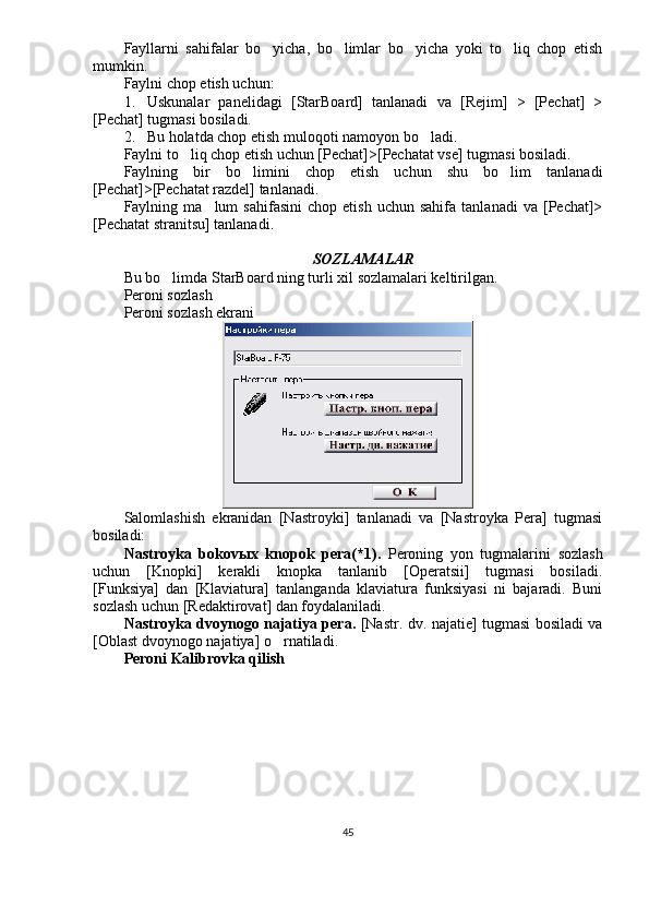 Fayllarni   sahifalar   bo yicha,   bo limlar   bo yicha   yoki   to liq   chop   etish   
mumkin.
Faylni chop etish uchun:
1. Uskunalar   panelidagi   [StarBoard]   tanlanadi   va   [Rejim]   >   [Pechat]   >
[Pechat] tugmasi bosiladi.
2. Bu holatda chop etish muloqoti namoyon bo ladi.	

Faylni to liq chop etish uchun [Pechat]>[Pechatat vse] tugmasi bosiladi.	

Faylning   bir   bo limini   chop   etish   uchun   shu   bo lim   tanlanadi	
 
[Pechat]>[Pechatat razdel] tanlanadi.
Faylning  ma lum   sahifasini   chop  etish   uchun   sahifa   tanlanadi   va  [Pechat]>	

[Pechatat stranitsu] tanlanadi.
SOZLAMALAR
Bu bo limda StarBoard ning turli xil sozlamalari keltirilgan.	

Peroni sozlash
Peroni sozlash ekrani
Salomlashish   ekranidan   [Nastroyki]   tanlanadi   va   [Nastroyka   Pera]   tugmasi
bosiladi:
Nastroyka   bokov ы x   knopok   pera(*1).   Peroning   yon   tugmalarini   sozlash
uchun   [Knopki]   kerakli   knopka   tanlanib   [Operatsii]   tugmasi   bosiladi.
[Funksiya]   dan   [Klaviatura]   tanlanganda   klaviatura   funksiyasi   ni   bajaradi.   Buni
sozlash uchun [Redaktirovat] dan foydalaniladi.
Nastroyka dvoynogo najatiya pera.   [Nastr. dv. najatie] tugmasi bosiladi va
[Oblast dvoynogo najatiya] o rnatiladi. 	

Peroni Kalibrovka qilish
45 