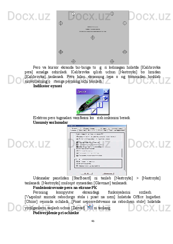 Pero   va   kursor   ekranda   bir-biriga   to g ri   kelmagan   holatda   [Kalibrovka 
pera]   amalga   oshiriladi.   Kalibrovka   qilish   uchun   [Nastroyki]   bo limidan	

[Kalibrovka]   tanlanadi.   Pero   bilan   ekranning   tepa   o ng   tomonidan   boshlab	

simvollarning o rtasiga peroning uchi bosiladi.	

Indikator oynasi
Elektron pero tugmalari vazifasini ko rish imkonini beradi.	

Umumiy sozlamalar
Uskunalar   panelidan   [StarBoard]   ni   tanlab   [Nastroyki]   >   [Nastroyki]
tanlanadi. [Nastroyki] muloqot oynasidan [Glavn ы e] tanlanadi.
Funksionirovanie pera na ekrane PK
Peroning   kompyuter   ekranidagi   funksiyalarini   sozlash.  
[V ы polnit   snimok   rabochego   stola   i   pisat   na   nem]   holatida   Office   hujjatlari
[Obzor]   rejimida   ochiladi.   [Pisat   neposredstvenno   na   rabochem   stole]   holatida
yozilganlarni saqlash uchun [Zaxvat].   ni tanlang.
Podtverjdenie pri ochistke
46 