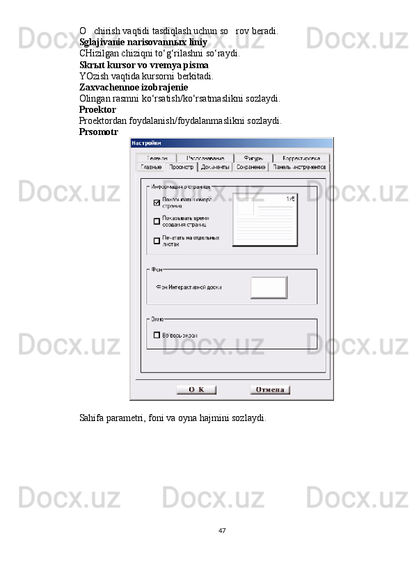 O chirish vaqtidi tasdiqlash uchun so rov beradi. 
Sglajivanie narisovann ы x liniy
CHizilgan chiziqni to‘g‘rilashni so‘raydi.
Skr ы t kursor vo vremya pisma
YOzish vaqtida kursorni berkitadi.
Zaxvachennoe izobrajenie
Olingan rasmni ko‘rsatish/ko‘rsatmaslikni sozlaydi.
Proektor 
Proektordan foydalanish/foydalanmaslikni sozlaydi.
Prsomotr 
Sahifa parametri, foni va oyna hajmini sozlaydi.
47 