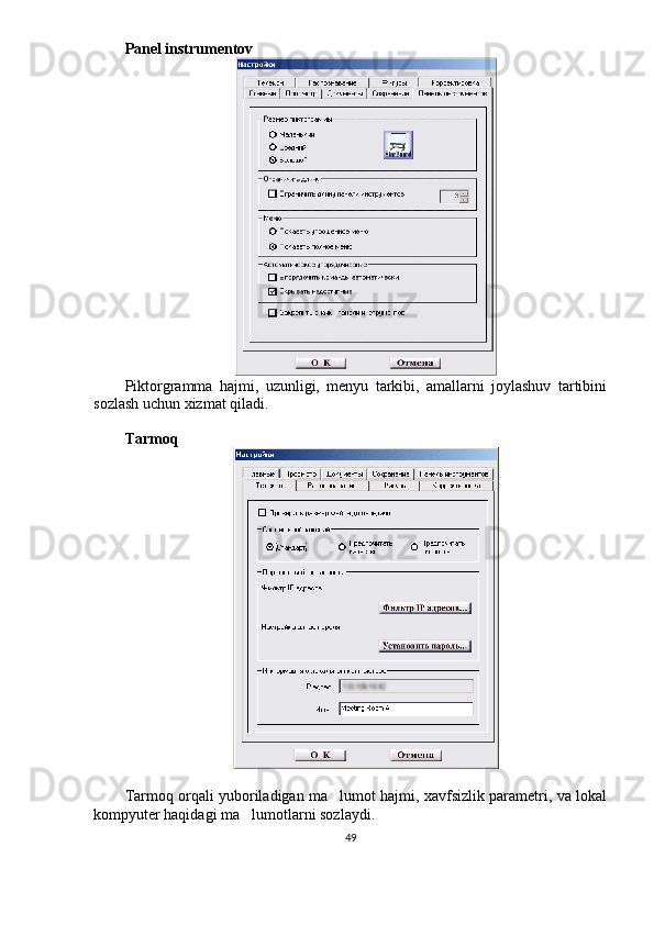 Panel instrumentov
Piktorgramma   hajmi,   uzunligi,   menyu   tarkibi,   amallarni   joylashuv   tartibini
sozlash uchun xizmat qiladi. 
Tarmoq 
Tarmoq orqali yuboriladigan ma lumot hajmi, xavfsizlik parametri, va lokal
kompyuter haqidagi ma lumotlarni sozlaydi.	

49 