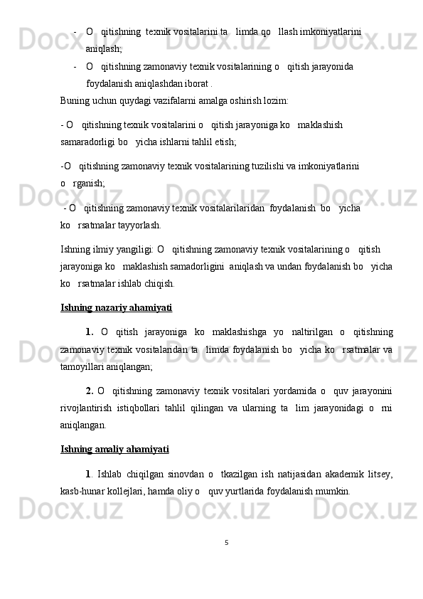 - O qitishning  texnik vositalari ni ta limda qo llash imkoniyatlarini 	 
aniqlash;
- O qitishning zamonaviy texnik vositalarining o qitish jarayonida 	
 
foydalanish aniqlashdan  iborat .
Buning uchun quydagi vazifalarni amalga oshirish lozim:
-  O qitishning texnik vositalarini o qitish jarayoniga ko maklashish 	
  
samaradorligi bo yicha ishlarni tahlil etish;	

-O qitishning zamonaviy texnik vositalarining tuzilishi va imkoniyatlarini 	

o rganish;

  -  O qitishning zamonaviy texnik vositalarilaridan  foydalanish 	
  bo yicha 	
ko rsatmalar tayyorlash.	

Ishning ilmiy yangiligi:  O qitishning zamonaviy texnik vositalarining o qitish 	
 
jarayoniga ko maklashish samadorligini  aniqlash va undan foydalanish 	
 bo yicha	
ko rsatmalar ishlab chiqish.	

Ishning nazariy ahamiyati
1.   O qitish   jarayoniga   ko maklashishga   yo naltirilgan   o qitishning	
   
zamonaviy texnik vositalaridan   ta lim	
 da foydalanish bo yicha ko rsatmalar  va	 
tamoyillari aniqlangan;
2.   O qitishning   zamonaviy   texnik   vositalari   yordamida   o quv   jarayonini	
 
rivojlantirish   istiqbollari   tahlil   qilingan   va   ularning   ta lim   jarayonidagi   o rni	
 
aniqlangan.
Ishning amaliy ahamiyati
1 .   Ishlab   chiqilgan   sinovdan   o tkazilgan   ish   natijasidan   akademik   litsey,	

kasb-hunar kollejlari, hamda oliy o quv yurtlarida foydalanish mumkin.	

5 