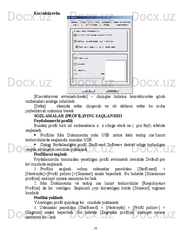Korrektirovka
[Korrektirovat   avtomaticheski]   –   chiziqlar   holatini   korrektirovka   qilish
sozlamalari amalga oshiriladi.
[Setka]     ekranda   setka   chiqarish   va   ob ektlarni   setka   bo yicha  
joylashtirish imkonini beradi
SOZLAMALAR (PROFIL)NING SAQLANISHI 
Foydalanuvchi profili
Bunday   profil   turli   xil   sozlamalarni   o z   ichiga   oladi   va   (   .pro  fayl)   sifatida	

saqlanadi. 
 Profillar   Moi   Dokument ы   yoki   USB   xotira   kabi   tashqi   ma’lumot
tashuvchilarda saqlanishi mumkin USB.
 Oxirgi   foydalanilgan   profil   StarBoard   Software   dasturi   ishga   tushirilgan
vaqtda avtomatik ravishda yuklanadi. 
Profillarni saqlash 
Foydalanuvchi   tomonidan   yaratilgan   profil   avtomatik   ravishda   Default.pro
ko‘rinishida saqlanadi.
1. Profilni   saqlash   uchun   uskunalar   panelidan   [StarBoard]   >
[Nastroyki]>[Profil   polzov.]>[Soxranit]   amali   bajariladi.   Bu   holatda   [Soxranenie
profilya] muloqot oynasi namoyon bo‘ladi.
2. Moi   Dokument ы   va   tashqi   ma lumot   tashuvchilar   [Raspolojenie

Profilya]   da   ko rsatilgan.  	
 Saqlanish   joyi   korsatilgan   holda   [Soxranit]   tugmasi	
bosiladi.
Profilni yuklash
YAratilgan profil quyidagi ko rinishda yuklanadi:	

1.   Uskunalar   panelidan   [StarBoard]   >   [Nastroyki]   >   [Profil   polzov.]   >
[Zagruzit]   amali   bajariladi.   Bu   holatda   [Zagruzka   profilya]   muloqot   oynasi
namoyon bo ladi. 	

51 