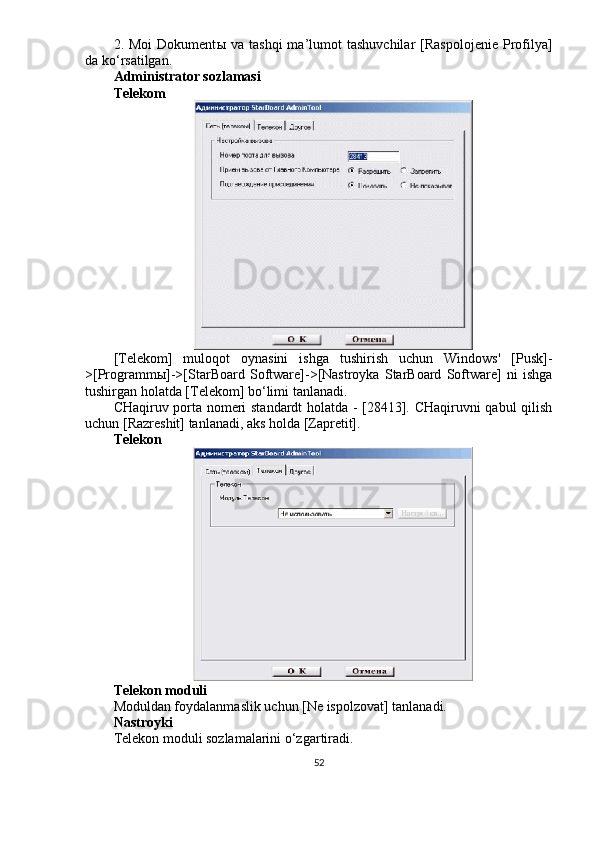 2.  Moi  Dokument ы   va  tashqi  ma’lumot   tashuvchilar  [Raspolojenie   Profilya]
da ko‘rsatilgan. 
Administrator sozlamasi
Telekom
[Telekom]   muloqot   oynasini   ishga   tushirish   uchun   Windows'   [Pusk]-
>[Programm ы ]->[StarBoard   Software]->[Nastroyka   StarBoard   Software]   ni   ishga
tushirgan holatda [Telekom] bo‘limi tanlanadi.
CHaqiruv porta nomeri standardt holatda - [28413]. CHaqiruvni qabul  qilish
uchun [Razreshit] tanlanadi, aks holda [Zapretit].
Telekon
Telekon moduli
Moduldan foydalanmaslik uchun [Ne ispolzovat] tanlanadi.
Nastroyki
Telekon moduli sozlamalarini o‘zgartiradi.
52 