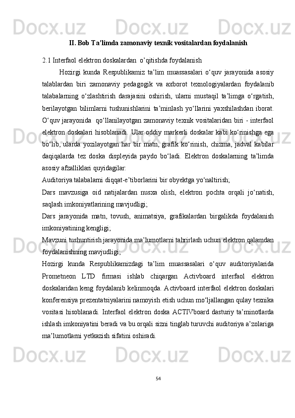 II. Bob Ta’limda zamonaviy texnik vositalardan foydalanish
2.1  I nterfaol elektron doskalar dan    o ’ qitishda   foydalanish  
            Hozirgi   kunda   Respublikamiz   ta’lim   muassasalari   o‘quv   jarayonida   asosiy
talablardan   biri   zamonaviy   pedagogik   va   axborot   texnologiyalardan   foydalanib
talabalarning   o‘zlashtirish   darajasini   oshirish,   ularni   mustaqil   ta’limga   o‘rgatish,
berilayotgan   bilimlarni   tushunishlarini   ta’minlash   yo‘llarini   yaxshilashdan   iborat.
O‘quv jarayonida   qo‘llanilayotgan zamonaviy texnik vositalaridan biri - interfaol
elektron doskalari hisoblanadi. Ular  oddiy markerli  doskalar  kabi ko‘rinishga ega
bo‘lib,   ularda   yozilayotgan   har   bir   matn,   grafik   ko‘rinish,   chizma,   jadval   kabilar
daqiqalarda   tez   doska   displeyida   paydo   bo‘ladi.   Elektron   doskalarning   ta’limda
asosiy afzalliklari quyidagilar:
Auditoriya talabalarni diqqat-e’tiborlarini bir obyektga yo‘naltirish; 
Dars   mavzusiga   oid   natijalardan   nusxa   olish,   elektron   pochta   orqali   jo‘natish,
saqlash imkoniyatlarining mavjudligi;
Dars   jarayonida   matn,   tovush,   animatsiya,   grafikalardan   birgalikda   foydalanish
imkoniyatining kengligi;
Mavzuni tushuntirish jarayonida ma’lumotlarni tahrirlash uchun elektron qalamdan
foydalanishning mavjudligi;
Hozirgi   kunda   Respublikamizdagi   ta’lim   muassasalari   o‘quv   auditoriyalarida
Prometneon   LTD   firmasi   ishlab   chiqargan   Activboard   interfaol   elektron
doskalaridan keng foydalanib kelinmoqda. Activboard interfaol elektron doskalari
konferensiya prezentatsiyalarini namoyish etish uchun mo‘ljallangan qulay texnika
vositasi   hisoblanadi.  Interfaol  elektron  doska   ACTIVboard  dasturiy  ta’minotlarda
ishlash imkoniyatini beradi va bu orqali sizni tinglab turuvchi auditoriya a’zolariga
ma’lumotlarni yetkazish sifatini oshiradi.
54 