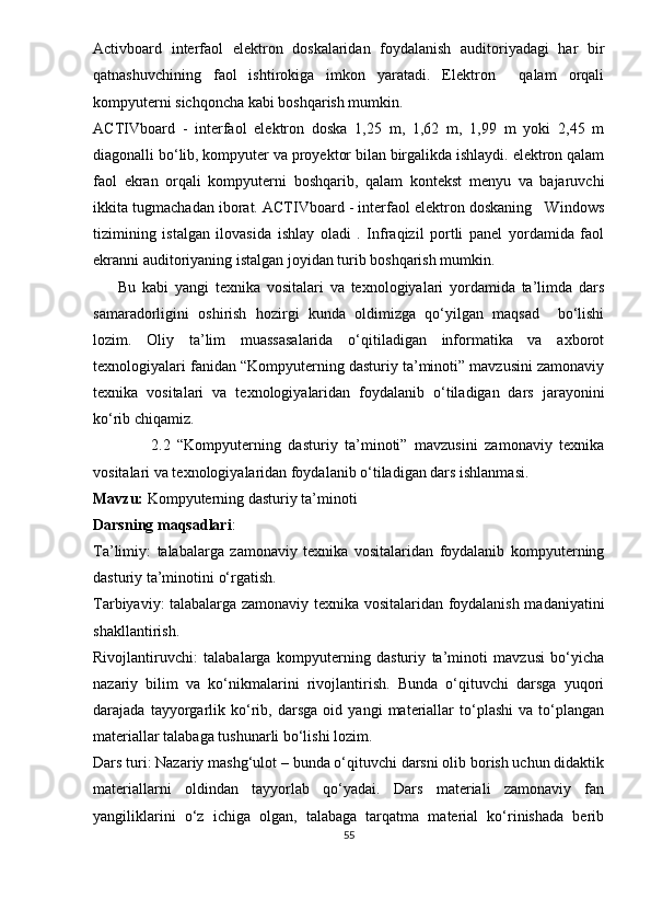 Activboard   interfaol   elektron   doskalaridan   foydalanish   auditoriyadagi   har   bir
qatnashuvchining   faol   ishtirokiga   imkon   yaratadi.   Elektron     qalam   orqali
kompyuterni sichqoncha kabi boshqarish mumkin. 
ACTIVboard   -   interfaol   elektron   doska   1,25   m,   1,62   m,   1,99   m   yoki   2,45   m
diagonalli bo‘lib, kompyuter va proyektor bilan birgalikda ishlaydi. elektron qalam
faol   ekran   orqali   kompyuterni   boshqarib,   qalam   kontekst   menyu   va   bajaruvchi
ikkita tugmachadan iborat. ACTIVboard - interfaol elektron doskaning   Windows
tizimining   istalgan   ilovasida   ishlay   oladi   .   Infraqizil   portli   panel   yordamida   faol
ekranni auditoriyaning istalgan joyidan turib boshqarish mumkin.
        Bu   kabi   yangi   texnika   vositalari   va   texnologiyalari   yordamida   ta’limda   dars
samaradorligini   oshirish   hozirgi   kunda   oldimizga   qo‘yilgan   maqsad     bo‘lishi
lozim.   Oliy   ta’lim   muassasalarida   o‘qitiladigan   informatika   va   axborot
texnologiyalari fanidan “Kompyuterning dasturiy ta’minoti” mavzusini zamonaviy
texnika   vositalari   va   texnologiyalaridan   foydalanib   o‘tiladigan   dars   jarayonini
ko‘rib chiqamiz. 
                2.2   “Kompyuterning   dasturiy   ta’minoti”   mavzusini   zamonaviy   texnika
vositalari va texnologiyalaridan foydalanib o‘tiladigan dars ishlanmasi.
Mavzu:  Kompyuterning dasturiy ta’minoti
Darsning maqsadlari : 
Ta’limiy:   talabalarga   zamonaviy   texnika   vositalaridan   foydalanib   kompyuterning
dasturiy ta’minoti ni  o‘rgatish.
Tarbiyaviy: talabalarga zamonaviy texnika vositalaridan foydalanish madaniyatini
shakllantirish.
Rivojlantiruvchi:   talabalarga   kompyuterning   dasturiy   ta’minoti   mavzusi   bo‘yicha
nazariy   bilim   va   ko‘nikmalarini   rivojlantirish.   Bunda   o‘qituvchi   darsga   yuqori
darajada   tayyorgarlik   ko‘rib,   darsga   oid   yangi   materiallar   to‘plashi   va   to‘plangan
materiallar talabaga tushunarli bo‘lishi lozim.
Dars turi: Nazariy mashg‘ulot – bunda o‘qituvchi darsni olib borish uchun didaktik
materiallarni   oldindan   tayyorlab   qo‘yadai.   Dars   materiali   zamonaviy   fan
yangiliklarini   o‘z   ichiga   olgan,   talabaga   tarqatma   material   ko‘rinishada   berib
55 