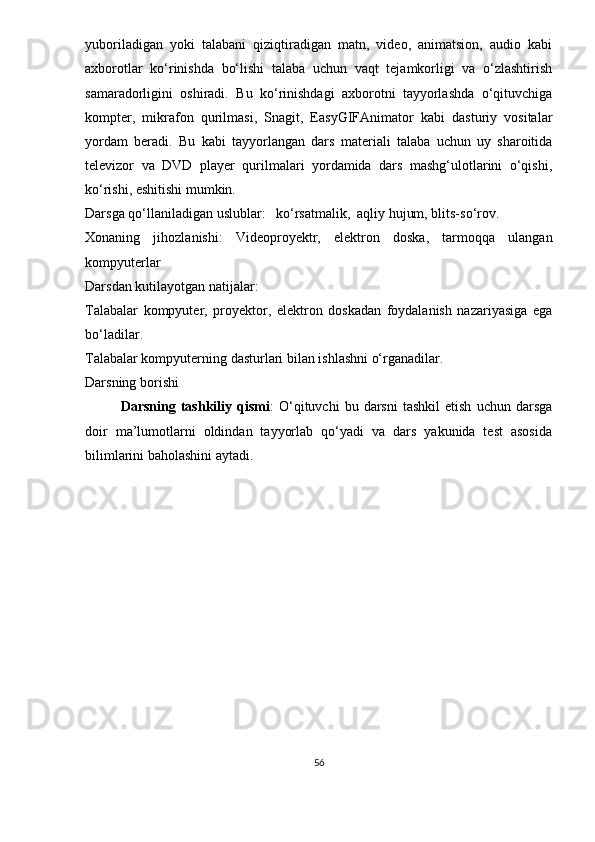 yuboriladigan   yoki   talabani   qiziqtiradigan   matn,   video,   animatsion,   audio   kabi
axborotlar   ko‘rinishda   bo‘lishi   talaba   uchun   vaqt   tejamkorligi   va   o‘zlashtirish
samaradorligini   oshiradi.   Bu   ko‘rinishdagi   axborotni   tayyorlashda   o‘qituvchiga
kompter,   mikrafon   qurilmasi,   Snagit,   EasyGIFAnimator   kabi   dasturiy   vositalar
yordam   beradi.   Bu   kabi   tayyorlangan   dars   materiali   talaba   uchun   uy   sharoitida
televizor   va   DVD   player   qurilmalari   yordamida   dars   mashg‘ulotlarini   o‘qishi,
ko‘rishi, eshitishi mumkin. 
Darsga qo‘llaniladigan uslublar:   ko‘rsatmalik,  aqliy hujum, blits-so‘rov.
Xonaning   jihozlanishi:   Videoproyektr,   elektron   doska,   tarmoqqa   ulangan
kompyuterlar
Darsdan kutilayotgan natijalar:
Talabalar   kompyuter,   proyektor,   elektron   doskadan   foydalanish   nazariyasiga   ega
bo‘ladilar.
Talabalar kompyuterning dasturlari bilan ishlashni o‘rganadilar.
Darsning borishi
Darsning   tashkiliy   qismi :   O‘qituvchi   bu   darsni   tashkil   etish   uchun   darsga
doir   ma’lumotlarni   oldindan   tayyorlab   qo‘yadi   va   dars   yakunida   test   asosida
bilimlarini baholashini aytadi. 
56 