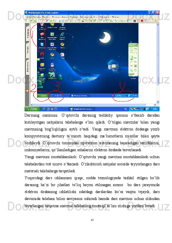 Darsning   mazmuni:   O‘qituvchi   darsning   tashkiliy   qismini   o‘tkazib   darsdan
kutilayotgan   natijalarni   talabalarga   e’lon   qiladi.   O‘tilgan   mavzular   bilan   yangi
mavzuning   bog‘liqliligini   aytib   o‘tadi.   Yangi   mavzuni   elektron   doskaga   yozib
kompyuterning   dasturiy   ta’minoti   haqidagi   ma’lumotlarni   misollar   bilan   qayta
boshlaydi.   O‘qituvchi   tomonidan   operatsion   sistemaning   bajaradigan   vazifalarini,
imkoniyatlarini, qo‘llaniladigan sohalarini elektron doskada tasvirlanadi. 
Yangi mavzuni mustahkamlash:  O‘qituvchi yangi mavzuni mustahkamlash uchun
talabalardan test sinovi o‘tkazadi. O‘zlashtirish natijalar asosida tayyorlangan dars
materiali talabalarga tarqatiladi.
Yuqoridagi   dars   ishlanmasi   qisqa,   sodda   texnologiyada   tashkil   etilgan   bo‘lib
darsning   ba’zi   bir   jihatlari   to‘liq   bayon   etilmagan   ammo     bu   dars   jarayonida
elektron   doskaning   ishlatilishi   odatdagi   darslardan   ko‘ra   vaqtni   tejaydi,   dars
davomida   talabani   bilim   saviyasini   oshiradi   hamda   dars   mavzusi   uchun   oldindan
tayorlangan tarqatma material talabaning mustaqil ta’lim olishiga yordam beradi. 
57 