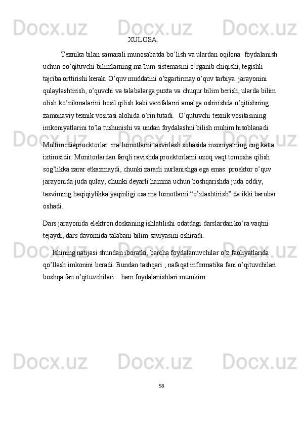                                                  XULOSA.
           Texnika bilan samarali munosabatda bo’lish va ulardan oqilona  foydalanish 
uchun oo’qituvchi bilimlarning ma’lum sistemasini o’rganib chiqishi, tegishli  
tajriba orttirishi kerak. O’quv muddatini o’zgartirmay o’quv tarbiya  jarayonini 
qulaylashtirish, o’quvchi va talabalarga puxta va chuqur bilim berish, ularda bilim 
olish ko’nikmalarini hosil qilish kabi vazifalarni amalga oshirishda o’qitishning 
zamonaviy texnik vositasi alohida o’rin tutadi.  O’qutuvchi texnik vositasining 
imkoniyatlarini to’la tushunishi va undan foydalashni bilish muhim hisoblanadi
Multimediaproektorlar  ma`lumotlarni tasvirlash sohasida insoniyatning eng katta 
ixtirosidir. Monitorlardan farqli ravishda proektorlarni uzoq vaqt tomosha qilish 
sog’likka zarar etkazmaydi, chunki zararli nurlanishga ega emas. proektor o’quv 
jarayonida juda qulay, chunki deyarli hamma uchun boshqarishda juda oddiy, 
tasvirning haqiqiylikka yaqinligi esa ma`lumotlarni “o’zlashtirish” da ikki barobar 
oshadi.
D ars jarayonida elektron doskaning ishlatilishi odatdagi darslardan ko‘ra vaqtni 
tejaydi, dars davomida talabani bilim saviyasini oshiradi . 
      Ishining natijasi shundan iboratki, barcha foydalanuvchilar o’z faoliyatlarida 
qo’llash imkonini beradi. Bundan tashqari , nafaqat informatika fani o’qituvchilari 
boshqa fan o’qituvchilari    ham foydalanishlari mumkim. 
58 