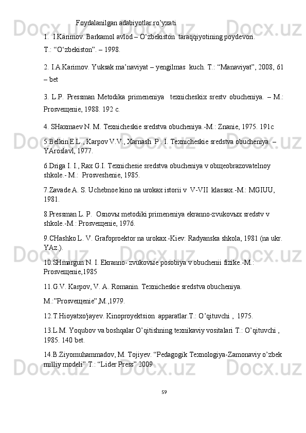                    Foydalanilgan adabiyotlar ro’yxati
1. I.Karimov. Barkamol avlod – O‘zbekiston    taraqqiyotining poydevori.
T.: “O‘zbekiston”. – 1998.
2. I.A.Karimov. Yuksak ma’naviyat – yengilmas  kuch. T.: “Manaviyat”, 2008, 61
– bet
3.   L.P.   Pressman   Metodika   primeneniya     texnicheskix   srestv   obucheniya.   –   M.:
P rosve щ enie, 1988. 192 c. 
4.  SHaxmaev N. M. Texnicheskie sredstva obucheniya. - M .: Znanie, 1975. 191c
5.Belkin E.L., Karpov V.V., Xarnash  P . I. Texnicheskie sredstva obucheniya. – 
YAroslavl, 1977.
6.Driga I. I.,  Rax G .I. Texnichesie sredstva obucheniya v ob щ eobrazovatelnoy 
shkole.- M.:  Prosveshenie, 1985.
7.Zavade A. S. Uchebnoe kino na urokax istorii v  V-VII  klassax.-M.: MGIUU, 
1981.
8.Pressman L. P.  Osnov ы  metodiki primeneniya ekranno-zvukov ы x sredstv v 
shkole.-M.: Prosve щ enie, 1976.
9.CHashko L. V. Grafoproektor na urokax.-Kiev: Radyanska shkola, 1981 (na ukr. 
YAz.).
10.SHmargun N. I. Ekranno- zvukov ы e posobiya v obuchenii fizike.-M.: 
Prosve щ enie,1985
11.G.V. Karpov, V. A. Romanin. Texnicheskie sredstva obucheniya. 
M.:”Prosve щ enie”,M.,1979.
12.T.Hioyatxo'jayev. Kinoproyektsion  apparatlar.T.: O’qituvchi ,  1975.
13.L.M. Yoqubov va boshqalar O’qitishning texnikaviy vositalari T.: O’qituvchi , 
1985. 140 bet.
14.B.Ziyomuhammadov, M. Tojiyev. “Pedagogik Texnologiya-Zamonaviy o’zbek 
milliy modeli” T.: “Lider Press” 2009
59 