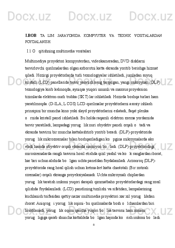 I . BOB   TA LIM   JARAYONIDA   KOMPYUTER   VA   TEXNIK   VOSITALARDAN
FOYDALANISH.
    I.1 O qitishning multimedia vositalari	

Multimediya proyektori kompyuterdan, videokameradan, DVD disklarni 
tasvirlovchi qurilmalardan olgan axborotni katta ekranda yoritib berishga hizmat 
qiladi. Hozirgi proyektorlarda turli texnologiyalar ishlatiladi, jumladan suyuq 
kristalli (LCD) panellarida tasvir yaratish keng tarqalgan, yangi mikroynali (DLP) 
texnologiya kirib kelmoqda, ayniqsa yuqori unumli va maxsus proyeksion 
tizimlarda elektron-nurli trubka (SKT) lar ishlatiladi. Hozirda boshqa turlari ham 
yaratilmoqda. (D-ILA, L COS) LCD-qurilmalar proyektorlarni asosiy ishlash 
prinsipini bir muncha kino yoki slayd proyektorlarini eslatadi, faqat plenka 
o rnida kristall panel ishlatiladi. Bu holda raqamli elektron sxema yordamida 	

tasvir yaratiladi, lampadagi yorug lik nuri obyektiv paneli orqali o tadi va 	
 
ekranda tasvirni bir muncha kattalashtirib yoritib beradi. (DLP)-proyektorida 
yorug lik mikrosxemalar bilan boshqariladigan ko pgina mikroynalarda aks 	
 
etadi hamda obyektiv orqali ekranda namoyon bo ladi. (DLP)-proyektoridagi 	

mirosxemalarda rangli tasvirni hosil etishda qizil yashil va ko k ranglardan iborat,	

har biri uchun alohida bo lgan uchta paneldan foydalaniladi. Arzonroq (DLP)-	

proyektorida rang hosil qilish uchun ketma-ket katta chastotali (Bir xotirali 
sxemalar) orqali ekranga proyeksiyalanadi. Uchta mikroynali chiplardan 
yurug lik taratish imkoni yuqori darajali qimmatbaho proyektorlardagi rang xosil 	

qilishda foydalaniladi. (LCD) panelining tuzilishi va sifatidan, lampalarining 
kuchlanish toifasidan qattiy nazar multimedia proyektori xar xil yorug likdan 	

iborat. Aniqrog i yorug lik oqimi- bu qurilmalarda bosh o lchamlardan biri 	
  
hisoblanadi, yorug lik oqimi qancha yuqori bo lsa tasvirni ham xonani 	
 
yorug ligiga qarab shuncha kattalikda bo lgan hajmda ko rish imkoni bo ladi. 	
   
6 