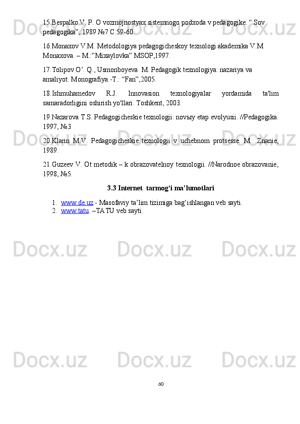15.Bespalko V. P. O vozmojnostyax sistemnogo podxoda v pedagogike. “ Sov 
pedagogika”, 1989 №7.C.59-60.
16.Monaxov V.M. Metodologiya pedagogicheskoy texnologi akademika V.M. 
Monaxova. – M.:”Mixaylovka” MSOP,1997.
17.Tolipov O’. Q., Usmonboyeva  M. Pedagogik texnologiya: nazariya va 
amaliyot. Monografiya.-T.: “Fan”,2005.
18.Ishmuhamedov   R.J.   Innovasion   texnologiyalar   yordamida   ta'lim
samaradorligini oshirish yo'llari. Toshkent, 2003.
19.Nazarova T.S. Pedagogicheskie texnologii: nov ы y etap evolyusii. //Pedagogika.
1997, №3
20.Klarin   M.V.   Pedagogicheskie   texnologii   v   uchebnom   protsesse.   M.:   Znanie,
1989.
21.Guzeev V. Ot metodik – k obrazovatelnoy texnologii. //Narodnoe obrazovanie,
1998, №5.
3.3 Internet  tarmog‘i ma’lumotlari
1. www.de.uz     - Masofaviy ta’lim tizimiga bag‘ishlangan veb sayti.
2. www.tatu    . –TATU veb sayti.
60 