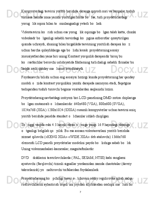 Kompyuterdagi tasvirni yoritib berishda ekranga quyosh nuri va lampalar tushib 
turmasa hamda xona yaxshi yoritilgan holda bo lsa, turli proyektorlardagi 
yorug lik oqimi bilan ta minlangnaligi yetarli bo ladi.	
  
Videotasvirni ko rish uchun esa yorug lik oqimiga bo lgan talab katta, chunki 	
  
videokadr bo lganligi sababli tasvirdagi ko pgina axborotlar qoraytirilgan 	
 
qismda uchraydi, shuning bilan birgalikda tasvirning yoritilish darajasi ko z 	

uchun barcha qulayliklarga ega bo lishi kerak. proyektorning asosiy 	

xususiyatlaridan yana biri uning Kontrast yorqinlik darajasidir biroq bu 
ko rsatkichlar beruvchi uslubiyatida fikrlarning turlichaligi sababli firmalar bu 	

haqda xech qanday ma lumot berishmaydi.	

Foydanavchi bilishi uchun eng asosiysi hozirgi kunda proyektorning har qanday 
modeli o zida kontrast yorqinlikni yaxshi darajada namoyon etadi, faqatgina 	

tashqaridan tushib turuvchi begona vositalardan saqlanishi lozim.
Proyektorlarnig navbatdagi imtiyozi biri LCD-panelining DMD-xotira chiplariga 
bo lgan mutanosib o lchamlaridir. 640x480 (VGA), 800x600 (SVGA), 	
 
1024x768 (XGA) 1280x1024 (SXGA) rusumli kompyuterlar uchun tasvirni aniq 
yoritib berishda panelda standart o lchamlar ishlab chiqilgan. 	

So nggi vaqtda eski 4:3 hajmli ekran o rniga yangi 16:9 hajmdagi ekranga 	
 
o tganligi belgilab qo yildi. Bu esa asosan videotasvirlani yoritib berishda 
 
xizmat qiluvchi («KENG XGA»-«WIDE XGA» deb ataluvchi) 1366x768 
elementli LCD panelli proyektorlar modelini paydo bo lishiga sabab bo ldi. 	
 
Uning videomanbalari-kameralar, magnitafonlardir. 
DVD  disklarini tasvirlovchilarda ( PAL, SESAM, NTSS) kabi ranglarni 	

ajratuvchi (farqlovchi) tizimli signallar yordamidan xamda chastotalar (davriy 
takrorlanish) yo naltiruvchi toifalaridan foydalaniladi. 	

Proyektorlarning ko pchiligi tasvir o lchovini oddiy regulirovka qilish xalqa 	
 
rostlovchilarini aylantirish orqali uni joyidan siljitmasdan oraliqni ma lum bir 	

7 