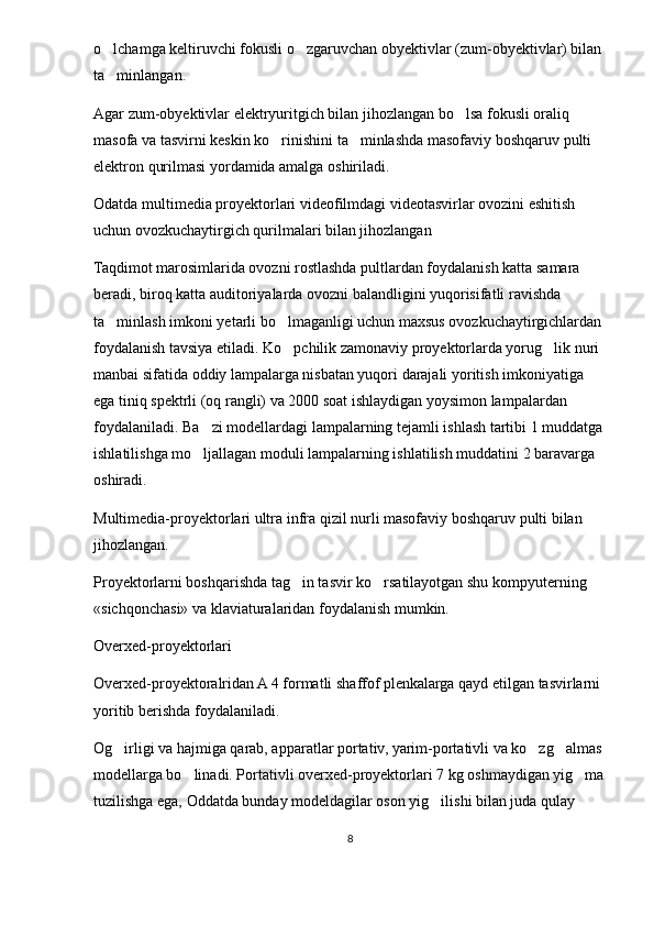 o lchamga keltiruvchi fokusli o zgaruvchan obyektivlar (zum-obyektivlar) bilan  
ta minlangan. 

Agar zum-obyektivlar elektryuritgich bilan jihozlangan bo lsa fokusli oraliq 	

masofa va tasvirni keskin ko rinishini ta minlashda masofaviy boshqaruv pulti 	
 
elektron qurilmasi yordamida amalga oshiriladi. 
Odatda multimedia proyektorlari videofilmdagi videotasvirlar ovozini eshitish 
uchun ovozkuchaytirgich qurilmalari bilan jihozlangan 
Taqdimot marosimlarida ovozni rostlashda pultlardan foydalanish katta samara 
beradi, biroq katta auditoriyalarda ovozni balandligini yuqorisifatli ravishda 
ta minlash imkoni yetarli bo lmaganligi uchun maxsus ovozkuchaytirgichlardan 	
 
foydalanish tavsiya etiladi. Ko pchilik zamonaviy proyektorlarda yorug lik nuri 	
 
manbai sifatida oddiy lampalarga nisbatan yuqori darajali yoritish imkoniyatiga 
ega tiniq spektrli (oq rangli) va 2000 soat ishlaydigan yoysimon lampalardan 
foydalaniladi. Ba zi modellardagi lampalarning tejamli ishlash tartibi 1 muddatga 	

ishlatilishga mo ljallagan moduli lampalarning ishlatilish muddatini 2 baravarga 

oshiradi. 
Multimedia-proyektorlari ultra infra qizil nurli masofaviy boshqaruv pulti bilan 
jihozlangan. 
Proyektorlarni boshqarishda tag in tasvir ko rsatilayotgan shu kompyuterning 	
 
«sichqonchasi» va klaviaturalaridan foydalanish mumkin.
Overxed-proyektorlari
Overxed-proyektoralridan A 4 formatli shaffof plenkalarga qayd etilgan tasvirlarni 
yoritib berishda foydalaniladi.
Og irligi va hajmiga qarab, apparatlar portativ, yarim-portativli va ko zg almas 	
  
modellarga bo linadi. Portativli overxed-proyektorlari 7 kg oshmaydigan yig ma	
 
tuzilishga ega, Oddatda bunday modeldagilar oson yig ilishi bilan juda qulay 	

8 