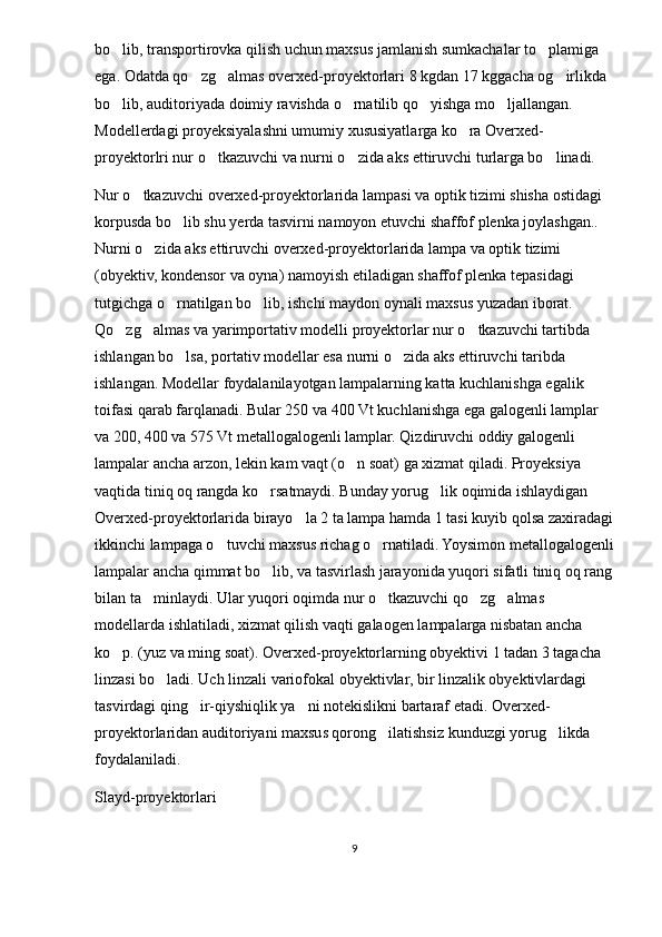 bo lib, transportirovka qilish uchun maxsus jamlanish sumkachalar to plamiga  
ega. Odatda qo zg almas overxed-proyektorlari 8 kgdan 17 kggacha og irlikda 	
  
bo lib, auditoriyada doimiy ravishda o rnatilib qo yishga mo ljallangan. 	
   
Modellerdagi proyeksiyalashni umumiy xususiyatlarga ko ra Overxed-	

proyektorlri nur o tkazuvchi va nurni o zida aks ettiruvchi turlarga bo linadi. 	
  
Nur o tkazuvchi overxed-proyektorlarida lampasi va optik tizimi shisha ostidagi 	

korpusda bo lib shu yerda tasvirni namoyon etuvchi shaffof plenka joylashgan.. 	

Nurni o zida aks ettiruvchi overxed-proyektorlarida lampa va optik tizimi 	

(obyektiv, kondensor va oyna) namoyish etiladigan shaffof plenka tepasidagi 
tutgichga o rnatilgan bo lib, ishchi maydon oynali maxsus yuzadan iborat. 	
 
Qo zg almas va yarimportativ modelli proyektorlar nur o tkazuvchi tartibda 	
  
ishlangan bo lsa, portativ modellar esa nurni o zida aks ettiruvchi taribda 	
 
ishlangan. Modellar foydalanilayotgan lampalarning katta kuchlanishga egalik 
toifasi qarab farqlanadi. Bular 250 va 400 Vt kuchlanishga ega galogenli lamplar 
va 200, 400 va 575 Vt metallogalogenli lamplar. Qizdiruvchi oddiy galogenli 
lampalar ancha arzon, lekin kam vaqt (o n soat) ga xizmat qiladi. Proyeksiya 	

vaqtida tiniq oq rangda ko rsatmaydi. Bunday yorug lik oqimida ishlaydigan 	
 
Overxed-proyektorlarida birayo la 2 ta lampa hamda 1 tasi kuyib qolsa zaxiradagi	

ikkinchi lampaga o tuvchi maxsus richag o rnatiladi. Yoysimon metallogalogenli	
 
lampalar ancha qimmat bo lib, va tasvirlash jarayonida yuqori sifatli tiniq oq rang	

bilan ta minlaydi. Ular yuqori oqimda nur o tkazuvchi qo zg almas 	
   
modellarda ishlatiladi, xizmat qilish vaqti galaogen lampalarga nisbatan ancha 
ko p. (yuz va ming soat). Overxed-proyektorlarning obyektivi 1 tadan 3 tagacha 	

linzasi bo ladi. Uch linzali variofokal obyektivlar, bir linzalik obyektivlardagi 	

tasvirdagi qing ir-qiyshiqlik ya ni notekislikni bartaraf etadi. Overxed-	
 
proyektorlaridan auditoriyani maxsus qorong ilatishsiz kunduzgi yorug likda 	
 
foydalaniladi.
Slayd-proyektorlari
9 