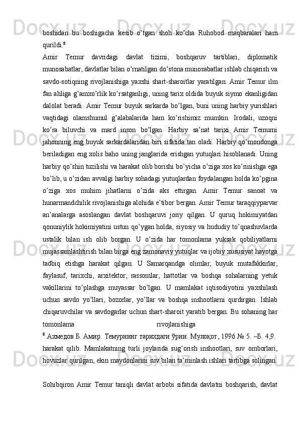 boshidan   bu   boshigacha   kesib   o’tgan   shoh   ko’cha   Ruhobod   maqbaralari   ham
qurildi. 8
 
Amir   Temur   davridagi   davlat   tizimi,   boshqaruv   tartiblari,   diplomatik
munosabatlar, davlatlar bilan o’rnatilgan do’stona munosabatlar ishlab chiqarish va
savdo-sotiqning  rivojlanishiga  yaxshi   shart-sharoitlar  yaratilgan.  Amir   Temur   ilm
fan ahliga g’amxo’rlik ko’rsatganligi, uning tarix oldida buyuk siymo ekanligidan
dalolat  beradi. Amir  Temur  buyuk sarkarda  bo’lgan, buni  uning harbiy yurishlari
vaqtidagi   olamshumul   g’alabalarida   ham   ko’rishimiz   mumkin.   Irodali,   uzoqni
ko’ra   biluvchi   va   mard   inson   bo’lgan.   Harbiy   sa’nat   tarixi   Amir   Temurni
jahonning eng buyuk sarkardalaridan biri  sifatida tan  oladi.  Harbiy qo’mondonga
beriladigan eng xolis baho uning janglarida erishgan yutuqlari hisoblanadi. Uning
harbiy qo’shin tuzilishi va harakat olib borishi bo’yicha o’ziga xos ko’rinishga ega
bo’lib, u o’zidan avvalgi harbiy sohadagi yutuqlardan foydalangan holda ko’pgina
o’ziga   xos   muhim   jihatlarni   o’zida   aks   ettirgan.   Amir   Temur   sanoat   va
hunarmandchilik rivojlanishiga alohida e’tibor bergan. Amir Temur taraqqiyparvar
an’analarga   asoslangan   davlat   boshqaruvi   joriy   qilgan.   U   quruq   hokimiyatdan
qonuniylik hokimiyatini ustun qo’ygan holda, siyosiy va hududiy to’qnashuvlarda
ustalik   bilan   ish   olib   borgan.   U   o’zida   har   tomonlama   yuksak   qobiliyatlarni
mujassamlashtirish bilan birga eng zamonaviy yutuqlar va ijobiy xususiyat hayotga
tadbiq   etishga   harakat   qilgan.   U   Samarqandga   olimlar,   buyuk   mutafakkirlar,
faylasuf,   tarixchi,   arxitektor,   rassomlar,   hattotlar   va   boshqa   sohalarning   yetuk
vakillarini   to’plashga   muyassar   bo’lgan.   U   mamlakat   iqtisodiyotini   yaxshilash
uchun   savdo   yo’llari,   bozorlar,   yo’llar   va   boshqa   inshootlarni   qurdirgan.   Ishlab
chiqaruvchilar va savdogarlar uchun shart-sharoit yaratib bergan. Bu sohaning har
tomonlama   rivojlanishiga  
8
  А x медов   Б .  Амир .  Темурнинг   тарихдаги   ўрни .  Мулоқот , 1996 № 5. – Б . 4,9.  
harakat   qilib.   Mamlakatning   turli   joylarida   sug’orish   inshootlari,   suv   omborlari,
hovuzlar qurilgan, ekin maydonlarini suv bilan ta’minlash ishlari tartibga solingan.
Sohibqiron   Amir   Temur   taniqli   davlat   arbobi   sifatida   davlatni   boshqarish,   davlat 