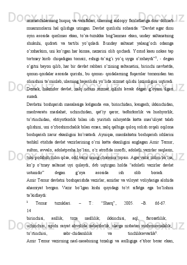 xizmatchilarining   huquq   va   vazifalari,   ularning   axloqiy   fazilatlariga   doir   dolzarb
muammolarni   hal   qilishga   uringan.   Davlat   qurilishi   sohasida:   “Davlat   agar   dinu
oyin   asosida   qurilmas   ekan,   to’ra-tuzukka   bog’lanmas   ekan,   unday   saltanatning
shukuhi,   qudrati   va   tartibi   yo’qoladi.   Bunday   saltanat   yalang’och   odamga
o’xsharkim,   uni   ko’rgan  har   kimsa,   nazarini   olib  qochadi.   Yoxud   kasu   nokas   tap
tortmay   kirib   chiqadigan   tomsiz,   eshigi-to’sig’i   yo’q   uyga   o’xshaydi” 1
,   -   degan
o’gitni   bayon   qilib,   har   bir   davlat   rahbari   o’zining   saltanatini,   birinchi   navbatda,
qonun-qoidalar   asosida   qurishi,   bu   qonun-   qoidalarning   fuqarolar   tomonidan   tan
olinishini ta’minlab, ularning bajarilishi yo’lida xizmat qilishi lozimligini uqtiradi.
Demak,   hukmdor   davlat,   xalq   uchun   xizmat   qilishi   kerak   degan   g’oyani   ilgari
suradi.  
Davlatni   boshqarish   masalasiga   kelganda   esa,   birinchidan,   kengash;   ikkinchidan,
mashvaratu   maslahat;   uchinchidan,   qat’iy   qaror,   tadbirkorlik   va   hushyorlik;
to’rtinchidan,   ehtiyotkorlik   bilan   ish   yuritish   nihoyatda   katta   mas’uliyat   talab
qilishini, uni o’zboshimchalik bilan emas, xalq qalbiga quloq solish orqali oqilona
boshqarish   zarur   ekanligini   ko’rsatadi.   Ayniqsa,   mamlakatni   boshqarish   ishlarini
tashkil   etishda   davlat   vazirlarining   o’rni   katta   ekanligini   anglagan   Amir   Temur,
sulton,   avvalo,   adolatpesha   bo’lsin,   o’z   atrofida   insofli,   adolatli   vazirlar   saqlasin,
toki podshoh zulm qilsa, odil vazir uning chorasini topsin. Agar vazir zolim bo’lsa,
ko’p   o’tmay   saltanat   uyi   qulaydi,   deb   uqtirgan   holda   “adolatli   vazirlar   davlat
ustunidir”   degan   g’oya   asosida   ish   olib   boradi.  
Amir Temur davlatni boshqarishda vazirlar, amirlar va viloyat voliylariga alohida
ahamiyat   bergan.   Vazir   bo’lgan   kishi   quyidagi   to’rt   sifatga   ega   bo’lishini
ta’kidlaydi:  
1
  Temur   tuzuklari.   –   Т .:   “Sharq”,   2005.   –B.   66-67.  
14  
birinchisi,   asillik,   toza   nasllilik;   ikkinchisi,   aql,   farosatlilik;  
uchinchisi,   sipohi   raiyat   ahvolida   xabardorlik,   ularga   nisbatan   xushmuomalalik;  
to’rtinchisi,   sabr-chidamlilik   va   tinchliksevarlik 1
.  
Amir   Temur   vazirning   nasl-nasabining   tozaligi   va   asilligiga   e’tibor   berar   ekan, 