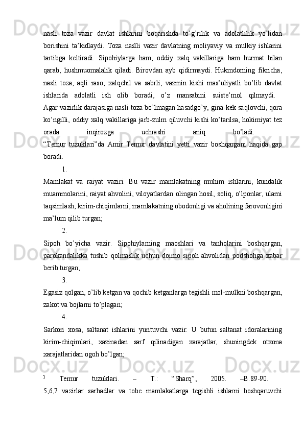 nasli   toza   vazir   davlat   ishlarini   boqarishda   to’g’rilik   va   adolatlilik   yo’lidan
borishini   ta’kidlaydi.   Toza   naslli   vazir   davlatning   moliyaviy   va   mulkiy   ishlarini
tartibga   keltiradi.   Sipohiylarga   ham,   oddiy   xalq   vakillariga   ham   hurmat   bilan
qarab,   hushmuomalalik   qiladi.   Birovdan   ayb   qidirmaydi.   Hukmdorning   fikricha,
nasli   toza,   aqli   raso,   xalqchil   va   sabrli,   vazmin   kishi   mas’uliyatli   bo’lib   davlat
ishlarida   adolatli   ish   olib   boradi,   o’z   mansabini   suiste’mol   qilmaydi.  
Agar vazirlik darajasiga nasli toza bo’lmagan hasadgo’y, gina-kek saqlovchi, qora
ko’ngilli, oddiy xalq vakillariga jarb-zulm qiluvchi kishi ko’tarilsa, hokimiyat tez
orada   inqirozga   uchrashi   aniq   bo’ladi.  
“Temur   tuzuklari”da   Amir   Temur   davlatini   yetti   vazir   boshqargani   haqida   gap
boradi. 
1.
Mamlakat   va   raiyat   vaziri.   Bu   vazir   mamlakatning   muhim   ishlarini,   kundalik
muammolarini, raiyat ahvolini, viloyatlardan olingan hosil, soliq, o’lponlar, ularni
taqsimlash, kirim-chiqimlarni, mamlakatning obodonligi va aholining farovonligini
ma’lum qilib turgan; 
2.
Sipoh   bo’yicha   vazir.   Sipohiylarning   maoshlari   va   tanholarini   boshqargan,
parokandalikka   tushib   qolmaslik   uchun   doimo   sipoh   ahvolidan   podshohga   xabar
berib turgan; 
3.
Egasiz qolgan, o’lib ketgan va qochib ketganlarga tegishli mol-mulkni boshqargan,
zakot va bojlarni to’plagan; 
4.
Sarkori   xosa,   saltanat   ishlarini   yurituvchi   vazir.   U   butun   saltanat   idoralarining
kirim-chiqimlari,   xazinadan   sarf   qilinadigan   xarajatlar,   shuningdek   otxona
xarajatlaridan ogoh bo’lgan; 
1
  Temur   tuzuklari.   –   Т .:   “Sharq”,   2005.   –B.89-90.  
5,6,7   vazirlar   sarhadlar   va   tobe   mamlakatlarga   tegishli   ishlarni   boshqaruvchi 