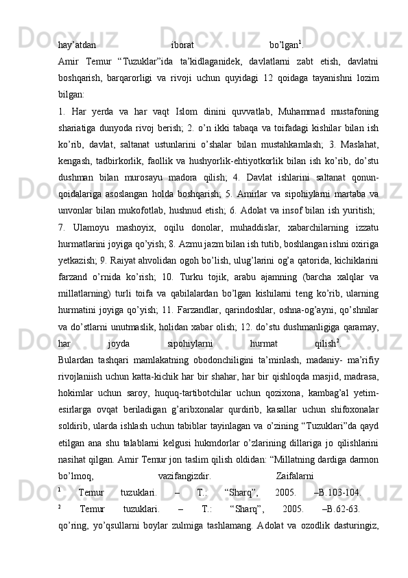 hay’atdan   iborat   bo’lgan 1
.  
Amir   Temur   “Tuzuklar”ida   ta’kidlaganidek,   davlatlarni   zabt   etish,   davlatni
boshqarish,   barqarorligi   va   rivoji   uchun   quyidagi   12   qoidaga   tayanishni   lozim
bilgan:  
1.   Har   yerda   va   har   vaqt   Islom   dinini   quvvatlab,   Muhammad   mustafoning
shariatiga   dunyoda   rivoj   berish;   2.   o’n   ikki   tabaqa   va   toifadagi   kishilar   bilan   ish
ko’rib,   davlat,   saltanat   ustunlarini   o’shalar   bilan   mustahkamlash;   3.   Maslahat,
kengash,   tadbirkorlik,   faollik   va   hushyorlik-ehtiyotkorlik   bilan   ish   ko’rib,   do’stu
dushman   bilan   murosayu   madora   qilish;   4.   Davlat   ishlarini   saltanat   qonun-
qoidalariga   asoslangan   holda   boshqarish;   5.   Amirlar   va   sipohiylarni   martaba   va
unvonlar   bilan   mukofotlab,   hushnud   etish;   6.   Adolat   va   insof   bilan   ish   yuritish;  
7.   Ulamoyu   mashoyix,   oqilu   donolar,   muhaddislar,   xabarchilarning   izzatu
hurmatlarini joyiga qo’yish; 8. Azmu jazm bilan ish tutib, boshlangan ishni oxiriga
yetkazish; 9. Raiyat ahvolidan ogoh bo’lish, ulug’larini og’a qatorida, kichiklarini
farzand   o’rnida   ko’rish;   10.   Turku   tojik,   arabu   ajamning   (barcha   xalqlar   va
millatlarning)   turli   toifa   va   qabilalardan   bo’lgan   kishilarni   teng   ko’rib,   ularning
hurmatini   joyiga   qo’yish;   11.   Farzandlar,   qarindoshlar,   oshna-og’ayni,   qo’shnilar
va do’stlarni  unutmaslik,  holidan xabar  olish;  12. do’stu dushmanligiga  qaramay,
har   joyda   sipohiylarni   hurmat   qilish 2
.  
Bulardan   tashqari   mamlakatning   obodonchiligini   ta’minlash,   madaniy-   ma’rifiy
rivojlaniish   uchun   katta-kichik   har   bir   shahar,   har   bir   qishloqda   masjid,   madrasa,
hokimlar   uchun   saroy,   huquq-tartibotchilar   uchun   qozixona,   kambag’al   yetim-
esirlarga   ovqat   beriladigan   g’aribxonalar   qurdirib,   kasallar   uchun   shifoxonalar
soldirib,  ularda  ishlash  uchun   tabiblar  tayinlagan   va  o’zining  “Tuzuklari”da  qayd
etilgan   ana   shu   talablarni   kelgusi   hukmdorlar   o’zlarining   dillariga   jo   qilishlarini
nasihat qilgan. Amir Temur jon taslim qilish oldidan: “Millatning dardiga darmon
bo’lmoq,   vazifangizdir.   Zaifalarni  
1
  Temur   tuzuklari.   –   Т .:   “Sharq”,   2005.   –B.103-104.  
2
  Temur   tuzuklari.   –   Т .:   “Sharq”,   2005.   –B.62-63.  
qo’ring,   yo’qsullarni   boylar   zulmiga   tashlamang.   Adolat   va   ozodlik   dasturingiz, 