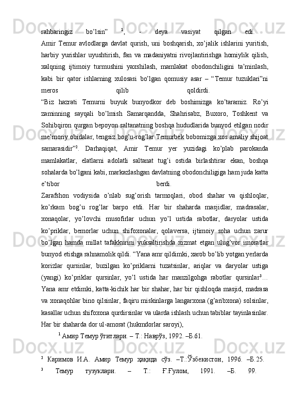 rahbaringiz   bo’lsin”   1
,   -   deya   vasiyat   qilgan   edi.  
Amir   Temur   avlodlarga   davlat   qurish,   uni   boshqarish,   xo’jalik   ishlarini   yuritish,
harbiy   yurishlar   uyushtirish,   fan   va   madaniyatni   rivojlantirishga   homiylik   qilish,
xalqning   ijtimoiy   turmushini   yaxshilash,   mamlakat   obodonchiligini   ta’minlash,
kabi   bir   qator   ishlarning   xulosasi   bo’lgan   qomusiy   asar   –   “Temur   tuzuklari”ni
meros   qilib   qoldirdi.  
“Biz   hazrati   Temurni   buyuk   bunyodkor   deb   boshimizga   ko’taramiz.   Ro’yi
zaminning   sayqali   bo’lmish   Samarqandda,   Shahrisabz,   Buxoro,   Toshkent   va
Sohibqiron qurgan bepoyon saltanatning boshqa hududlarida bunyod etilgan nodir
me’moriy obidalar, tengsiz bog’u-rog’lar Temurbek bobomizga xos amaliy shijoat
samarasidir” 2
.   Darhaqiqat,   Amir   Temur   yer   yuzidagi   ko’plab   parokanda
mamlakatlar,   elatlarni   adolatli   saltanat   tug’i   ostida   birlashtirar   ekan,   boshqa
sohalarda bo’lgani kabi, markazlashgan davlatning obodonchiligiga ham juda katta
e’tibor   berdi.  
Zarafshon   vodiysida   o’nlab   sug’orish   tarmoqlari,   obod   shahar   va   qishloqlar,
ko’rkam   bog’u   rog’lar   barpo   etdi.   Har   bir   shaharda   masjidlar,   madrasalar,
xonaqolar,   yo’lovchi   musofirlar   uchun   yo’l   ustida   rabotlar,   daryolar   ustida
ko’priklar,   bemorlar   uchun   shifoxonalar,   qolaversa,   ijtimoiy   soha   uchun   zarur
bo’lgan   hamda   millat   tafakkurini   yuksaltirishda   xizmat   etgan   ulug’vor   imoratlar
bunyod etishga rahnamolik qildi. “Yana amr qildimki, xarob bo’lib yotgan yerlarda
korizlar   qursinlar,   buzilgan   ko’priklarni   tuzatsinlar,   ariqlar   va   daryolar   ustiga
(yangi)   ko’priklar   qursinlar,   yo’l   ustida   har   manzilgohga   rabotlar   qursinlar 3
…
Yana  amr   etdimki, katta-kichik har   bir   shahar,  har   bir   qishloqda  masjid,  madrasa
va xonaqohlar bino qilsinlar, faqiru miskinlarga langarxona (g’aribxona) solsinlar,
kasallar uchun shifoxona qurdirsinlar va ularda ishlash uchun tabiblar tayinlasinlar.
Har bir shaharda dor ul-amorat (hukmdorlar saroyi), 
1
  Амир   Темур   ўгитлари . –  Т .:  Наврўз , 1992. – Б .61.
2
  Каримов   И . А .   Амир   Темур   ҳақида   сўз .   – Т .: Ўзбекистон ,   1996.   – Б .25.  
3
  Темур   тузуклари .   –   Т .:   Ғ . Ғулом ,   1991.   – Б .   99.   