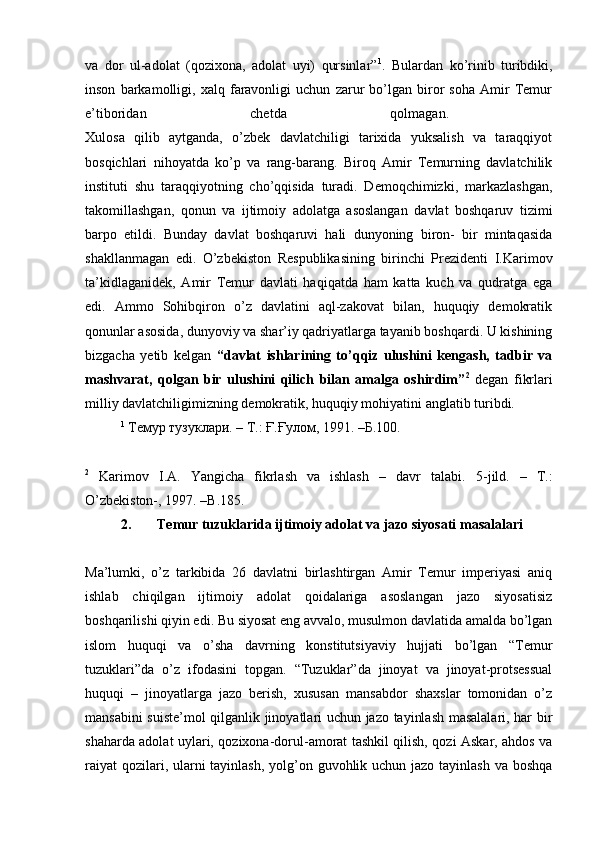 va   dor   ul-adolat   (qozixona,   adolat   uyi)   qursinlar” 1
.   Bulardan   ko’rinib   turibdiki,
inson   barkamolligi,   xalq   faravonligi   uchun   zarur   bo’lgan   biror   soha   Amir   Temur
e’tiboridan   chetda   qolmagan.  
Xulosa   qilib   aytganda,   o’zbek   davlatchiligi   tarixida   yuksalish   va   taraqqiyot
bosqichlari   nihoyatda   ko’p   va   rang-barang.   Biroq   Amir   Temurning   davlatchilik
instituti   shu   taraqqiyotning   cho’qqisida   turadi.   Demoqchimizki,   markazlashgan,
takomillashgan,   qonun   va   ijtimoiy   adolatga   asoslangan   davlat   boshqaruv   tizimi
barpo   etildi.   Bunday   davlat   boshqaruvi   hali   dunyoning   biron-   bir   mintaqasida
shakllanmagan   edi.   O’zbekiston   Respublikasining   birinchi   Prezidenti   I.Karimov
ta’kidlaganidek,   Amir   Temur   davlati   haqiqatda   ham   katta   kuch   va   qudratga   ega
edi.   Ammo   Sohibqiron   o’z   davlatini   aql-zakovat   bilan,   huquqiy   demokratik
qonunlar asosida, dunyoviy va shar’iy qadriyatlarga tayanib boshqardi. U kishining
bizgacha   yetib   kelgan   “davlat   ishlarining   to’qqiz   ulushini   kengash,   tadbir   va
mashvarat,   qolgan   bir   ulushini   qilich   bilan   amalga   oshirdim” 2
  degan   fikrlari
milliy davlatchiligimizning demokratik, huquqiy mohiyatini anglatib turibdi. 
1
 Темур тузуклари. – Т.: Ғ.Ғулом, 1991. –Б.100.
2
  Karimov   I.A.   Yangicha   fikrlash   va   ishlash   –   davr   talabi.   5-jild.   –   Т.:
O’zbekiston-, 1997. –B.185. 
2. Temur tuzuklarida ijtimoiy adolat va jazo siyosati masalalari
Ma’lumki,   o’z   tarkibida   26   davlatni   birlashtirgan   Amir   Temur   imperiyasi   aniq
ishlab   chiqilgan   ijtimoiy   adolat   qoidalariga   asoslangan   jazo   siyosatisiz
boshqarilishi qiyin edi. Bu siyosat eng avvalo, musulmon davlatida amalda bo’lgan
islom   huquqi   va   o’sha   davrning   konstitutsiyaviy   hujjati   bo’lgan   “Temur
tuzuklari”da   o’z   ifodasini   topgan.   “Tuzuklar”da   jinoyat   va   jinoyat-protsessual
huquqi   –   jinoyatlarga   jazo   berish,   xususan   mansabdor   shaxslar   tomonidan   o’z
mansabini suiste’mol qilganlik jinoyatlari uchun jazo tayinlash masalalari, har bir
shaharda adolat uylari, qozixona-dorul-amorat tashkil qilish, qozi Askar, ahdos va
raiyat  qozilari, ularni tayinlash, yolg’on guvohlik uchun jazo tayinlash va boshqa 