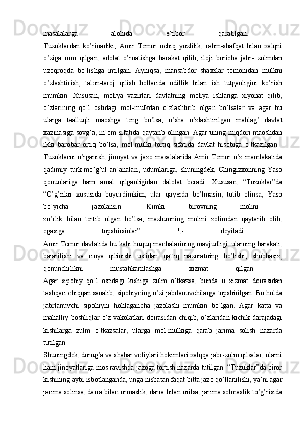 masalalarga   alohida   e’tibor   qaratilgan.  
Tuzuklardan   ko’rinadiki,   Amir   Temur   ochiq   yuzlilik,   rahm-shafqat   bilan   xalqni
o’ziga   rom   qilgan,   adolat   o’rnatishga   harakat   qilib,   iloji   boricha   jabr-   zulmdan
uzoqroqda   bo’lishga   intilgan.   Ayniqsa,   mansabdor   shaxslar   tomonidan   mulkni
o’zlashtirish,   talon-taroj   qilish   hollarida   odillik   bilan   ish   tutganligini   ko’rish
mumkin.   Xususan,   moliya   vazirlari   davlatning   moliya   ishlariga   xiyonat   qilib,
o’zlarining   qo’l   ostidagi   mol-mulkdan   o’zlashtirib   olgan   bo’lsalar   va   agar   bu
ularga   taalluqli   maoshga   teng   bo’lsa,   o’sha   o’zlashtirilgan   mablag’   davlat
xazinasiga sovg’a, in’om sifatida qaytarib olingan. Agar uning miqdori maoshdan
ikki   barobar   ortiq   bo’lsa,   mol-mulki   tortiq   sifatida   davlat   hisobiga   o’tkazilgan.  
Tuzuklarni   o’rganish,   jinoyat   va   jazo   masalalarida   Amir   Temur   o’z   mamlakatida
qadimiy   turk-mo’g’ul   an’analari,   udumlariga,   shuningdek,   Chingizxonning   Yaso
qonunlariga   ham   amal   qilganligidan   dalolat   beradi.   Xususan,   “Tuzuklar”da
“O’g’rilar   xususida   buyurdimkim,   ular   qayerda   bo’lmasin,   tutib   olinsa,   Yaso
bo’yicha   jazolansin.   Kimki   birovning   molini  
zo’rlik   bilan   tortib   olgan   bo’lsa,   mazlumning   molini   zolimdan   qaytarib   olib,
egasiga   topshirsinlar”   1
,-   deyiladi.  
Amir Temur davlatida bu kabi huquq manbalarining mavjudligi, ularning harakati,
bajarilishi   va   rioya   qilinishi   ustidan   qattiq   nazoratning   bo’lishi,   shubhasiz,
qonunchilikni   mustahkamlashga   xizmat   qilgan.  
Agar   sipohiy   qo’l   ostidagi   kishiga   zulm   o’tkazsa,   bunda   u   xizmat   doirasidan
tashqari chiqqan sanalib, sipohiyning o’zi jabrlanuvchilarga topshirilgan. Bu holda
jabrlanuvchi   sipohiyni   hohlagancha   jazolashi   mumkin   bo’lgan.   Agar   katta   va
mahalliy boshliqlar o’z vakolatlari doirasidan chiqib, o’zlaridan kichik darajadagi
kishilarga   zulm   o’tkazsalar,   ularga   mol-mulkiga   qarab   jarima   solish   nazarda
tutilgan.  
Shuningdek, dorug’a va shahar voliylari hokimlari xalqqa jabr-zulm qilsalar, ularni
ham jinoyatlariga mos ravishda jazoga tortish nazarda tutilgan. “Tuzuklar”da biror
kishining aybi isbotlanganda, unga nisbatan faqat bitta jazo qo’llanilishi, ya’ni agar
jarima solinsa, darra bilan urmaslik, darra bilan urilsa, jarima solmaslik to’g’risida 