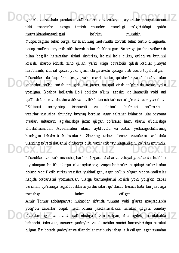 gapiriladi.   Bu   kabi   jazolash   usullari   Temur   davridayoq,   aynan   bir   jinoyat   uchun
ikki   marotaba   jazoga   tortish   mumkin   emasligi   to’g’risidagi   qoida
mustahkamlanganligini   ko’rish   mumkin.  
Yuqoridagilar   bilan   birga,   bir   kishining   mol-mulki   zo’rlik   bilan   tortib   olinganda,
uning   mulkini   qaytarib   olib   berish   bilan   cheklanilgan.   Badanga   jarohat   yetkazish
bilan   bog’liq   harakatlar:   tishni   sindirish,   ko’zni   ko’r   qilish,   quloq   va   burunni
kesish,   sharob   ichish,   zino   qilish,   ya’ni   eriga   bevafolik   qilish   kabilar   jinoyat
hisoblanib,   shariat   qozisi   yoki   ajrim   chiqaruvchi   qoziga   olib   borib   topshirilgan.  
“Tuzuklar” da faqat  bir  o’rinda, ya’ni  mamlakatlar, qo’shinlar va aholi  ahvolidan
xabardor   bo’lib   turish   tuzugida   tan   jazosi   va   qatl   etish   to’g’risida   ochiq-oydin
yozilgan.   Boshqa   hollarda   iloji   boricha   o’lim   jazosini   qo’llamaslik   yoki   uni
qo’llash borasida shoshmaslik va odillik bilan ish ko’rish to’g’risida so’z yuritiladi:
“Saltanat   saroyining   ishonchli   va   e’tiborli   kishilari   bo’lmish  
vazirlar   xususida   shunday   buyruq   berdim,   agar   saltanat   ishlarida   ular   xiyonat
etsalar,   saltanatni   ag’darishga   jazm   qilgan   bo’lsalar   ham,   ularni   o’ldirishga
shoshilmasinlar.   Avvalambor   ularni   ayblovchi   va   xabar   yetkazguchilarning
kimligini   tekshirib   ko’rsinlar” 1
.   Shuning   uchun   Temur   vazirlarni   tanlashda
ularning to’rt xislatlarini e’tiborga olib, vazir etib tayinlaganligini ko’rish mumkin.
“Tuzuklar”dan ko’rinishicha, har bir chegara, shahar va viloyatga xabarchi kotiblar
tayinlangan   bo’lib,   ularga   o’z   joylaridagi   voqea-hodisalar   haqidagi   xabarlardan
doimo   voqif   etib   turish   vazifasi   yuklatilgan,   agar   bo’lib   o’tgan   voqea-hodisalar
haqida   xabarlarni   yozmasalar,   ularga   barmoqlarini   kesish   yoki   yolg’on   xabar
bersalar, qo’shinga  tegishli  ishlarni  yashirsalar, qo’llarini kesish kabi  tan jazosiga
tortishga   hukm   etilgan.  
Amir   Temur   adolatparvar   hukmdor   sifatida   tuhmat   yoki   g’araz   maqsadlarda
yolg’on   xabarlar   orqali   hech   kimni   jazolamaslikka   harakat   qilgan,   bunday
shaxslarning   o’zi   odatda   qatl   etishga   hukm   etilgan,   shuningdek,   mamlakatda
bekorchi,   ishsizlar,   xususan   gadoylar   va   tilanchilar   sonini   kamaytirishga   harakat
qilgan. Bu borada gadoylar va tilanchilar majburiy ishga jalb etilgan, agar shundan 