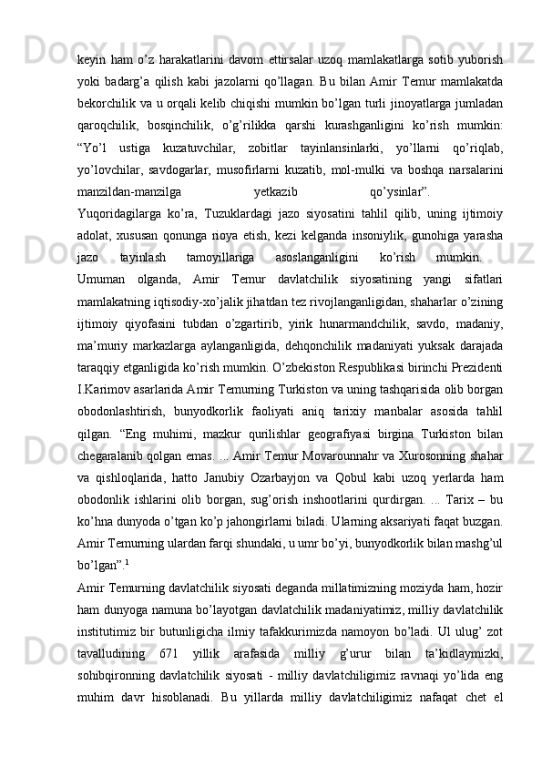 keyin   ham   o’z   harakatlarini   davom   ettirsalar   uzoq   mamlakatlarga   sotib   yuborish
yoki   badarg’a   qilish   kabi   jazolarni   qo’llagan.   Bu   bilan   Amir   Temur   mamlakatda
bekorchilik va u orqali kelib chiqishi  mumkin bo’lgan turli jinoyatlarga jumladan
qaroqchilik,   bosqinchilik,   o’g’rilikka   qarshi   kurashganligini   ko’rish   mumkin:
“Yo’l   ustiga   kuzatuvchilar,   zobitlar   tayinlansinlarki,   yo’llarni   qo’riqlab,
yo’lovchilar,   savdogarlar,   musofirlarni   kuzatib,   mol-mulki   va   boshqa   narsalarini
manzildan-manzilga   yetkazib   qo’ysinlar”.  
Yuqoridagilarga   ko’ra,   Tuzuklardagi   jazo   siyosatini   tahlil   qilib,   uning   ijtimoiy
adolat,   xususan   qonunga   rioya   etish,   kezi   kelganda   insoniylik,   gunohiga   yarasha
jazo   tayinlash   tamoyillariga   asoslanganligini   ko’rish   mumkin.  
Umuman   olganda,   Amir   Temur   davlatchilik   siyosatining   yangi   sifatlari
mamlakatning iqtisodiy-xo’jalik jihatdan tez rivojlanganligidan, shaharlar o’zining
ijtimoiy   qiyofasini   tubdan   o’zgartirib,   yirik   hunarmandchilik,   savdo,   madaniy,
ma’muriy   markazlarga   aylanganligida,   dehqonchilik   madaniyati   yuksak   darajada
taraqqiy etganligida ko’rish mumkin. O’zbekiston Respublikasi birinchi Prezidenti
I.Karimov asarlarida Amir Temurning Turkiston va uning tashqarisida olib borgan
obodonlashtirish,   bunyodkorlik   faoliyati   aniq   tarixiy   manbalar   asosida   tahlil
qilgan.   “Eng   muhimi,   mazkur   qurilishlar   geografiyasi   birgina   Turkiston   bilan
chegaralanib qolgan emas. ... Amir Temur Movarounnahr va Xurosonning shahar
va   qishloqlarida,   hatto   Janubiy   Ozarbayjon   va   Qobul   kabi   uzoq   yerlarda   ham
obodonlik   ishlarini   olib   borgan,   sug’orish   inshootlarini   qurdirgan.   ...   Tarix   –   bu
ko’hna dunyoda o’tgan ko’p jahongirlarni biladi. Ularning aksariyati faqat buzgan.
Amir Temurning ulardan farqi shundaki, u umr bo’yi, bunyodkorlik bilan mashg’ul
bo’lgan”. 1
 
Amir Temurning davlatchilik siyosati deganda millatimizning moziyda ham, hozir
ham dunyoga namuna bo’layotgan davlatchilik madaniyatimiz, milliy davlatchilik
institutimiz   bir   butunligicha   ilmiy   tafakkurimizda   namoyon   bo’ladi.   Ul   ulug’   zot
tavalludining   671   yillik   arafasida   milliy   g’urur   bilan   ta’kidlaymizki,
sohibqironning   davlatchilik   siyosati   -   milliy   davlatchiligimiz   ravnaqi   yo’lida   eng
muhim   davr   hisoblanadi.   Bu   yillarda   milliy   davlatchiligimiz   nafaqat   chet   el 