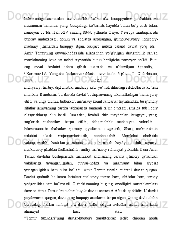 hukmronligi   asoratidan   ozod   bo’ldi,   balki   o’z   taraqqiyotining   shaklan   va
mazmunan   tamoman   yangi   bosqichiga   ko’tarilib,   hayotda   butun   bo’y-basti   bilan,
namoyon   bo’ldi.   Hali   XIV   asrning   80-90   yillarida   Osiyo,   Yevropa   mintaqalarida
bunday   andozadagi,   qonun   va   adolatga   asoslangan,   ijtimoiy-siyosiy,   iqtisodiy-
madaniy   jihatlardan   taraqqiy   etgan,   xalqaro   nufuzi   baland   davlat   yo’q   edi.  
Amir   Temurning   quvvai-hofizasida   allaqachon   yo’g’rilgan   davlatchilik   san’ati
mamlakatning   ichki   va   tashqi   siyosatida   butun   borligicha   namoyon   bo’ldi.   Buni
eng   avval   davlatni   idora   qilish   tizimida   va   o’tkazilgan   iqtisodiy,  
1
 Karimov I.A. Yangicha fikrlash va ishlash – davr talabi. 5-jild. –  Т .: O’zbekiston,
1997.   –B.187.  
moliyaviy, harbiy, diplomatik, madaniy kabi yo’ nalishlardagi islohotlarda ko’rish
mumkin.  Binobarin,  bu  davrda  davlat   boshqaruvining  takomillashgan  tizimi  joriy
etildi va unga bilimli, tadbirkor, ma’naviy komil rahbarlar tayinlandiki, bu ijtimoiy
sifatlar   jamiyatning   barcha   jabhalariga   samarali   ta’sir   o’tkazdi,   amalda   tub   ijobiy
o’zgarishlarga   olib   keldi.   Jumladan,   foydali   ekin   maydonlari   kengaydi,   yangi
sug’orish   inshootlari   barpo   etildi,   dehqonchilik   madaniyati   yuksaldi.  
Movarounnahr   shaharlari   ijtimoiy   qiyofasini   o’zgartirib,   Sharq   me’morchilik
uslubini   o’zida   mujassamlashtirib,   obodonlashdi.   Mamlakat   aholisida
vatanparvarlik,   kasb-korga   ishonch   bilan   kirishish   kayfiyati   oshdi,   siyosiy-
mafkuraviy jihatdan faollashishdi, milliy-ma’naviy ruhoniyat yuksaldi. Buni Amir
Temur   davlatni   boshqarishda   mamlakat   aholisining   barcha   ijtimoiy   qatlamlari
vakillariga   tayanganligidan,   quvvai-hofiza   va   mashvarat   bilan   siyosat
yuritganligidan   ham   bilsa   bo’ladi.   Amir   Temur   avvalo   qudratli   davlat   qurgan.
Davlat   qudratli   bo’lmasa   betakror   ma’naviy   meros   ham,   obidalar   ham,   tarixiy
yodgorliklar   ham   bo’lmasdi.   O’zbekistonning   bugungi   ozodligini   mustahkamlash
davrida Amir Temur biz uchun buyuk davlat asoschisi  sifatida qadrlidir. U davlat
poydevorini qurgan, davlatning huquqiy asoslarini barpo etgan. Uning davlatchilik
borasidagi   fikrlari   nafaqat   o’z   davri,   balki   kelgusi   avlodlar   uchun   ham   katta
ahamiyat   kasb   etadi.  
“Temur   tuzuklari”ning   davlat-huquqiy   xarakteridan   kelib   chiqqan   holda 
