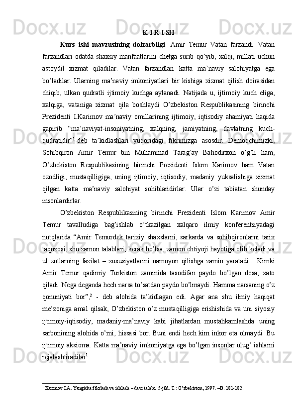 K I R I SH
Kurs   ishi   mavzusining   dolzarbligi .   Amir   Temur   Vatan   farzandi.   Vatan
farzandlari   odatda   shaxsiy   manfaatlarini   chetga   surib   qo’yib,   xalqi,   millati   uchun
astoydil   xizmat   qiladilar.   Vatan   farzandlari   katta   ma’naviy   salohiyatga   ega
bo’ladilar.   Ularning   ma’naviy   imkoniyatlari   bir   kishiga   xizmat   qilish   doirasidan
chiqib,   ulkan   qudratli   ijtimoiy   kuchga   aylanadi.   Natijada   u,   ijtimoiy   kuch   eliga,
xalqiga,   vataniga   xizmat   qila   boshlaydi   O’zbekiston   Respublikasining   birinchi
Prezidenti   I.Karimov   ma’naviy   omillarining   ijtimoiy,   iqtisodiy   ahamiyati   haqida
gapirib   “ma’naviyat-insoniyatning,   xalqning,   jamiyatning,   davlatning   kuch-
qudratidir” 1
-deb   ta’kidlashlari   yuqoridagi   fikrimizga   asosdir.   Demoqchimizki,
Sohibqiron   Amir   Temur   bin   Muhammad   Tarag’ay   Bahodirxon   o’g’li   ham,
O’zbekiston   Respublikasining   birinchi   Prezidenti   Islom   Karimov   ham   Vatan
ozodligi,   mustaqilligiga,   uning   ijtimoiy,   iqtisodiy,   madaniy   yuksalishiga   xizmat
qilgan   katta   ma’naviy   salohiyat   sohiblaridirlar.   Ular   o’zi   tabiatan   shunday
insonlardirlar. 
O’zbekiston   Respublikasining   birinchi   Prezidenti   Islom   Karimov   Amir
Temur   tavalludiga   bag’ishlab   o’tkazilgan   xalqaro   ilmiy   konferentsiyadagi
nutqlarida   “Amir   Temurdek   tarixiy   shaxslarni,   sarkarda   va   sohibqironlarni   tarix
taqozosi, shu zamon talablari, kerak bo’lsa, zamon ehtiyoji hayotiga olib keladi va
ul   zotlarning   fazilat   –   xususiyatlarini   namoyon   qilishga   zamin   yaratadi...   Kimki
Amir   Temur   qadimiy   Turkiston   zaminida   tasodifan   paydo   bo’lgan   desa,   xato
qiladi. Nega deganda hech narsa to’satdan paydo bo’lmaydi. Hamma narsaning o’z
qonuniyati   bor”, 2
  -   deb   alohida   ta’kidlagan   edi.   Agar   ana   shu   ilmiy   haqiqat
me’zoniga   amal   qilsak,   O’zbekiston   o’z   mustaqilligiga   erishishida   va   uni   siyosiy
ijtimoiy-iqtisodiy,   madaniy-ma’naviy   kabi   jihatlardan   mustahkamlashda   uning
sarbonining alohida o’rni, hissasi  bor. Buni  endi  hech kim  inkor  eta  olmaydi. Bu
ijtimoiy aksioma. Katta ma’naviy imkoniyatga ega bo’lgan insonlar ulug’ ishlarni
rejalashtiradilar 1
. 
1
 Karimov I.A. Yangicha fikrlash va ishlash – davr talabi.  5-jild. Т.: O’zbekiston, 1997. –B. 181-182. 