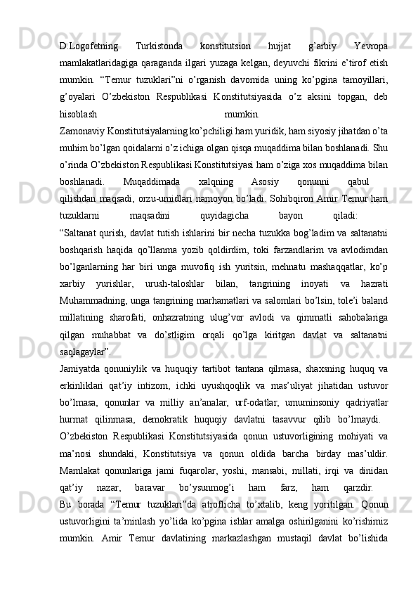 D.Logofetning   Turkistonda   konstitutsion   hujjat   g’arbiy   Yevropa
mamlakatlaridagiga   qaraganda   ilgari   yuzaga   kelgan,   deyuvchi   fikrini   e’tirof   etish
mumkin.   “Temur   tuzuklari”ni   o’rganish   davomida   uning   ko’pgina   tamoyillari,
g’oyalari   O’zbekiston   Respublikasi   Konstitutsiyasida   o’z   aksini   topgan,   deb
hisoblash   mumkin.  
Zamonaviy Konstitutsiyalarning ko’pchiligi ham yuridik, ham siyosiy jihatdan o’ta
muhim bo’lgan qoidalarni o’z ichiga olgan qisqa muqaddima bilan boshlanadi. Shu
o’rinda O’zbekiston Respublikasi Konstitutsiyasi ham o’ziga xos muqaddima bilan
boshlanadi.   Muqaddimada   xalqning   Asosiy   qonunni   qabul  
qilishdan   maqsadi,   orzu-umidlari   namoyon   bo’ladi.   Sohibqiron   Amir   Temur   ham
tuzuklarni   maqsadini   quyidagicha   bayon   qiladi:  
“Saltanat   qurish,  davlat   tutish  ishlarini   bir   necha  tuzukka  bog’ladim   va saltanatni
boshqarish   haqida   qo’llanma   yozib   qoldirdim,   toki   farzandlarim   va   avlodimdan
bo’lganlarning   har   biri   unga   muvofiq   ish   yuritsin,   mehnatu   mashaqqatlar,   ko’p
xarbiy   yurishlar,   urush-taloshlar   bilan,   tangrining   inoyati   va   hazrati
Muhammadning, unga tangrining marhamatlari va salomlari bo’lsin, tole’i baland
millatining   sharofati,   onhazratning   ulug’vor   avlodi   va   qimmatli   sahobalariga
qilgan   muhabbat   va   do’stligim   orqali   qo’lga   kiritgan   davlat   va   saltanatni
saqlagaylar”.  
Jamiyatda   qonuniylik   va   huquqiy   tartibot   tantana   qilmasa,   shaxsning   huquq   va
erkinliklari   qat’iy   intizom,   ichki   uyushqoqlik   va   mas’uliyat   jihatidan   ustuvor
bo’lmasa,   qonunlar   va   milliy   an’analar,   urf-odatlar,   umuminsoniy   qadriyatlar
hurmat   qilinmasa,   demokratik   huquqiy   davlatni   tasavvur   qilib   bo’lmaydi.  
O’zbekiston   Respublikasi   Konstitutsiyasida   qonun   ustuvorligining   mohiyati   va
ma’nosi   shundaki,   Konstitutsiya   va   qonun   oldida   barcha   birday   mas’uldir.
Mamlakat   qonunlariga   jami   fuqarolar,   yoshi,   mansabi,   millati,   irqi   va   dinidan
qat’iy   nazar,   baravar   bo’ysunmog’i   ham   farz,   ham   qarzdir.  
Bu   borada   “Temur   tuzuklari”da   atroflicha   to’xtalib,   keng   yoritilgan.   Qonun
ustuvorligini   ta’minlash   yo’lida   ko’pgina   ishlar   amalga   oshirilganini   ko’rishimiz
mumkin.   Amir   Temur   davlatining   markazlashgan   mustaqil   davlat   bo’lishida 