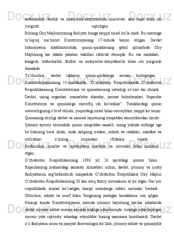 tadbirkorlik,   faollik   va   xushyorlik-ehtiyotkorlik,   muruvvat,   sabr-toqat   bilan   ish
yurgizsh   uqtirilgan.  
Bizning Oliy Majlisimizning faoliyati bunga yaqqol misol bo’la oladi. Bu mavzuga
to’liqroq   ma’lumot   Konstitutsiyaning   17-bobida   bayon   etilgan.   Davlat
hokimiyatini   shakllantirishda,   qonun-qoidalarning   qabul   qilinishida   Oliy
Majlisning   har   ikkala   palatasi   vakillari   ishtirok   etmoqda.   Bu   esa   maslahat,  
kengash,   tadbirkorlik,   faollik   va   xushyorlik-ehtiyotkorlik   bilan   ish   yurgizish
demakdir.  
To’rtinchisi,   davlat   ishlarini   qonun-qoidalarga   asosan   boshqargan.  
Konstitutsiyamizning   15-moddasida   “O’zbekiston   Respublikasida   O’zbekiston
Respublikasining   Konstitutsiyasi   va   qonunlarining   ustunligi   so’zsiz   tan   olinadi.  
Davlat,   uning   organlari,   mansabdor   shaxslar,   jamoat   birlashmalari,   fuqarolar
Konstitutsiya   va   qonunlarga   muvofiq   ish   ko’radilar”.   Tuzuklardagi   qonun
ustuvorligining e’tirof etilishi, yuqoridagi misol bilan vorisiylikni yaqqol ko’ramiz.
Qonunning oliyligi davlat va jamiyat hayotining muqaddas tamoyillaridan biridir. 
Ijtimoiy-siyosiy   turmushda   qonun   muqaddas   sanalib,   uning   yuksak   nufuzga   ega
bo’lishining   boisi   shuki,   unda   xalqning   irodasi,   xohish   va   istaklari,   manfaat   va
intilishlari   o’zining   mujassam   ifodasini   topadi.  
Beshinchisi,   amirlar   va   sipohiylarni   martaba   va   unvonlar   bilan   xushnud  
etgan.  
O’zbekiston   Respublikasining   1996   yil   26   apreldagi   qonuni   bilan  
fuqarolarning   mehnatdagi   samarali   xizmatlari   uchun,   davlat,   ijtimoiy   va   ijodiy
faoliyatlarini   rag’batlantirish   maqsadida   O’zbekiston   Respublikasi   Oliy   Majlisi
O’zbekiston Respublikasining 30 dan ortiq faxriy unvonlarini ta’sis etgan. Har yili
respublikada   xizmat   ko’rsatgan   taniqli   insonlarga   ushbu   unvonlar   beriladi.  
Oltinchisi,   adolat   va   insof   bilan   Tangrining   yaratgan   bandalarini   rozi   qilgan.  
Hozirgi   kunda   Konstitutsiyamiz   asosida   ijtimoiy   hayotning   barcha   sohalarida
davlat siyosati adolat mezoni asosida amalga oshirilmoqda. Amalga oshirilayotgan
siyosiy   yoki   iqtisodiy   sohadagi   erkinliklar   buning   namunasi   hisoblanadi.   Davlat
o’z faoliyatini inson va jamiyat farovonligini ko’zlab, ijtimoiy adolat va qonuniylik 